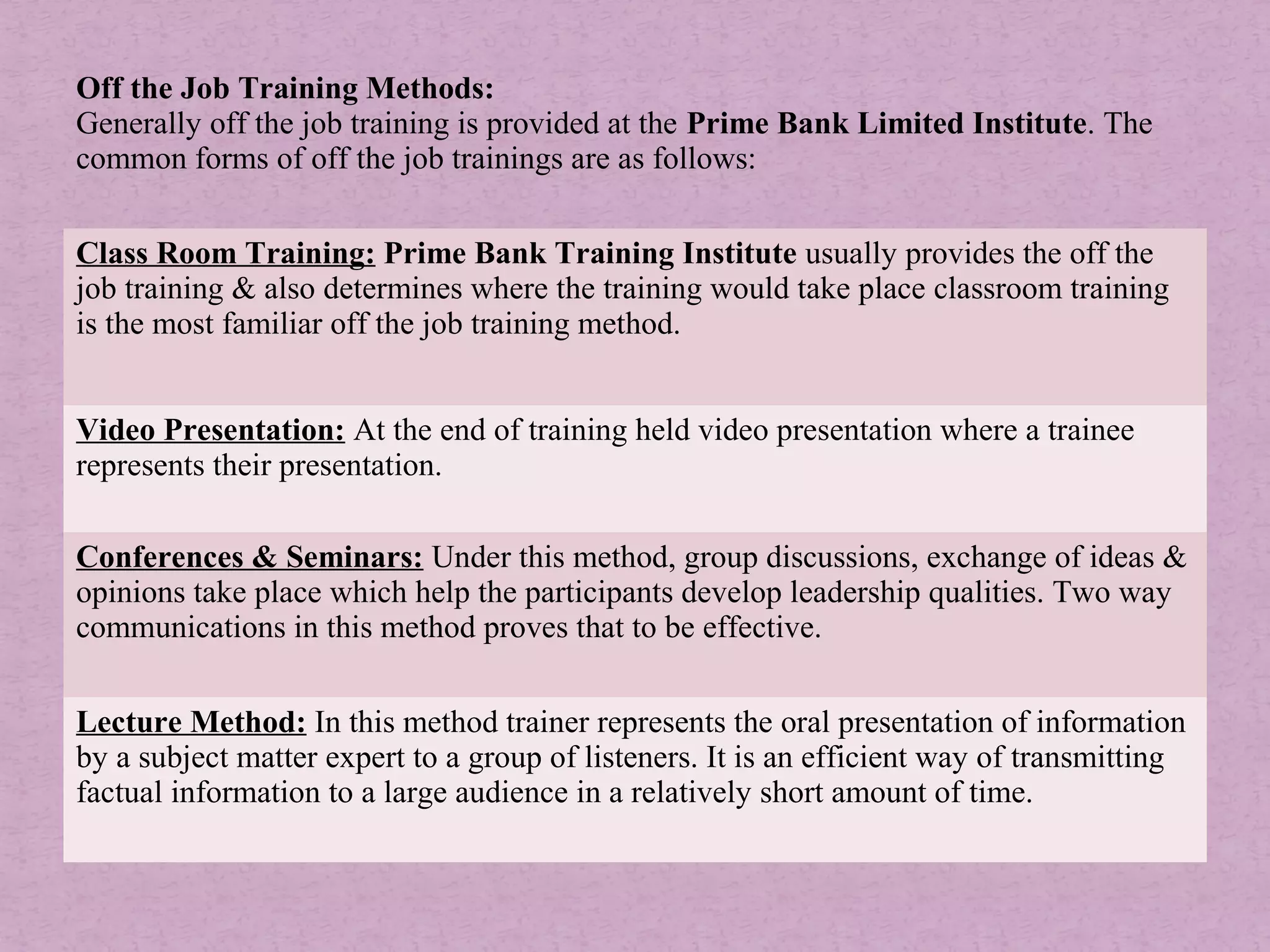 Off the Job Training Methods:
Generally off the job training is provided at the Prime Bank Limited Institute. The
common forms of off the job trainings are as follows:
Class Room Training: Prime Bank Training Institute usually provides the off the
job training & also determines where the training would take place classroom training
is the most familiar off the job training method.
Video Presentation: At the end of training held video presentation where a trainee
represents their presentation.
Conferences & Seminars: Under this method, group discussions, exchange of ideas &
opinions take place which help the participants develop leadership qualities. Two way
communications in this method proves that to be effective.
Lecture Method: In this method trainer represents the oral presentation of information
by a subject matter expert to a group of listeners. It is an efficient way of transmitting
factual information to a large audience in a relatively short amount of time.
 