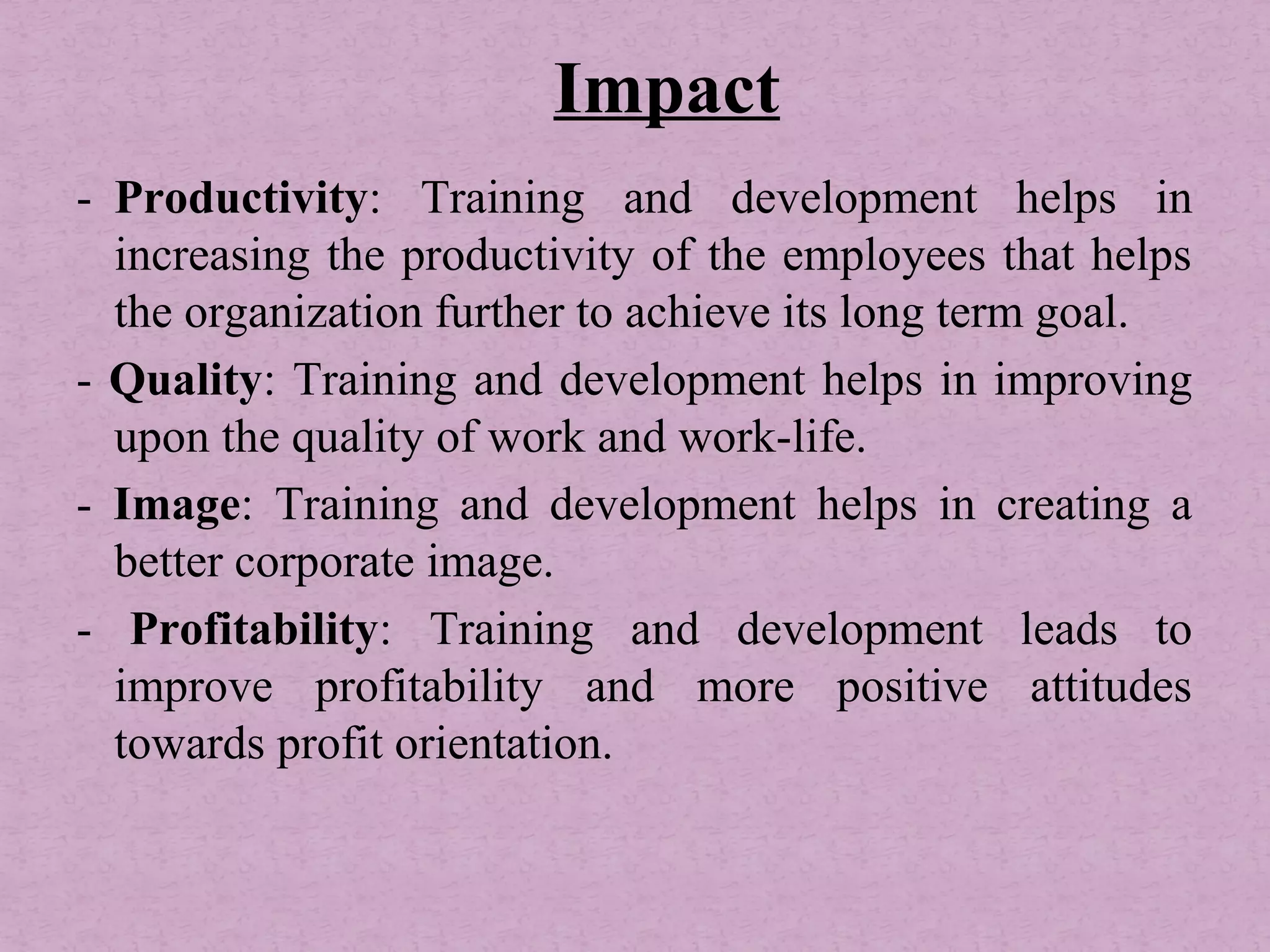 - Productivity: Training and development helps in
increasing the productivity of the employees that helps
the organization further to achieve its long term goal.
- Quality: Training and development helps in improving
upon the quality of work and work-life.
- Image: Training and development helps in creating a
better corporate image.
- Profitability: Training and development leads to
improve profitability and more positive attitudes
towards profit orientation.
Impact
 