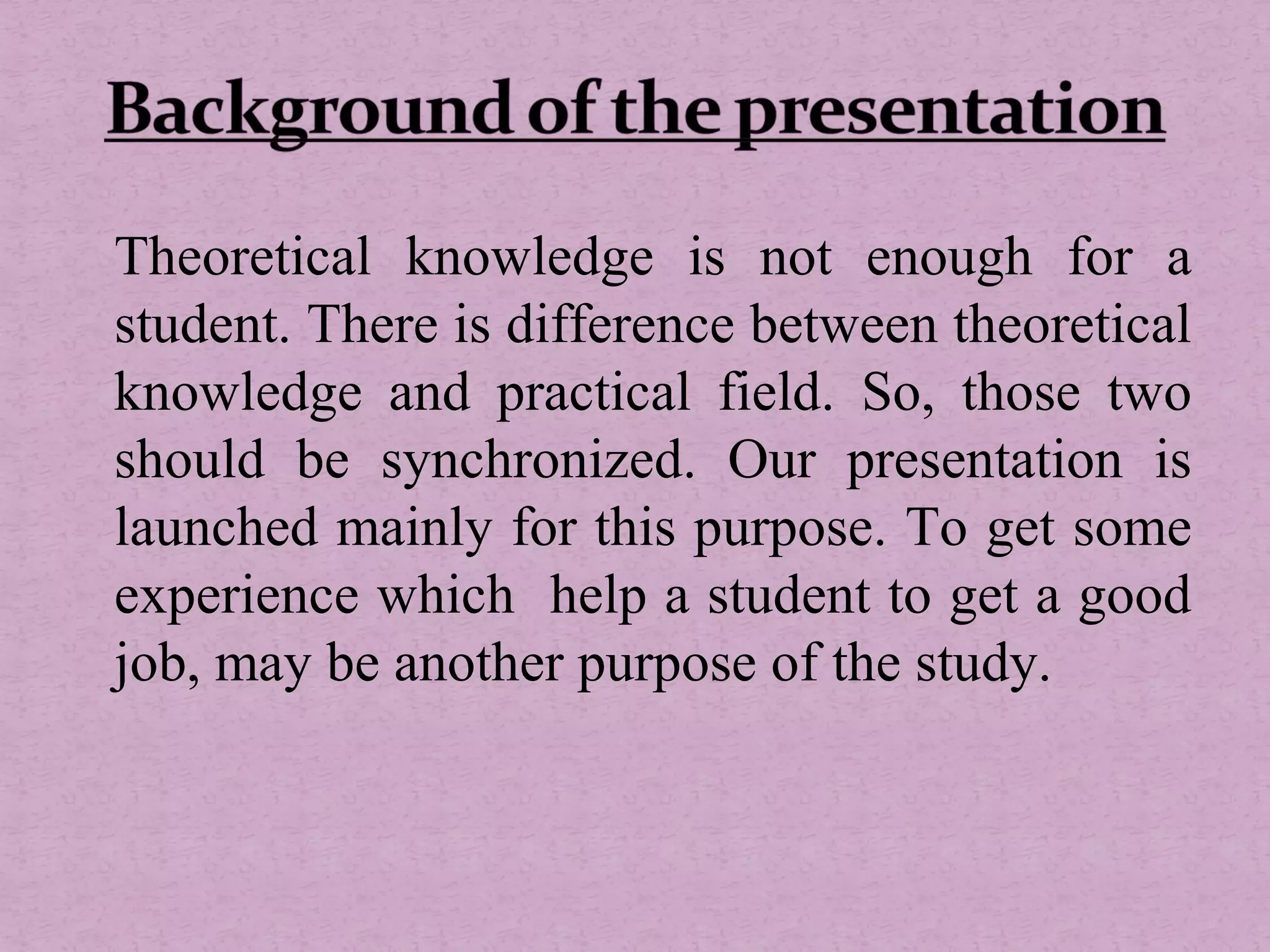 Theoretical knowledge is not enough for a
student. There is difference between theoretical
knowledge and practical field. So, those two
should be synchronized. Our presentation is
launched mainly for this purpose. To get some
experience which help a student to get a good
job, may be another purpose of the study.
 