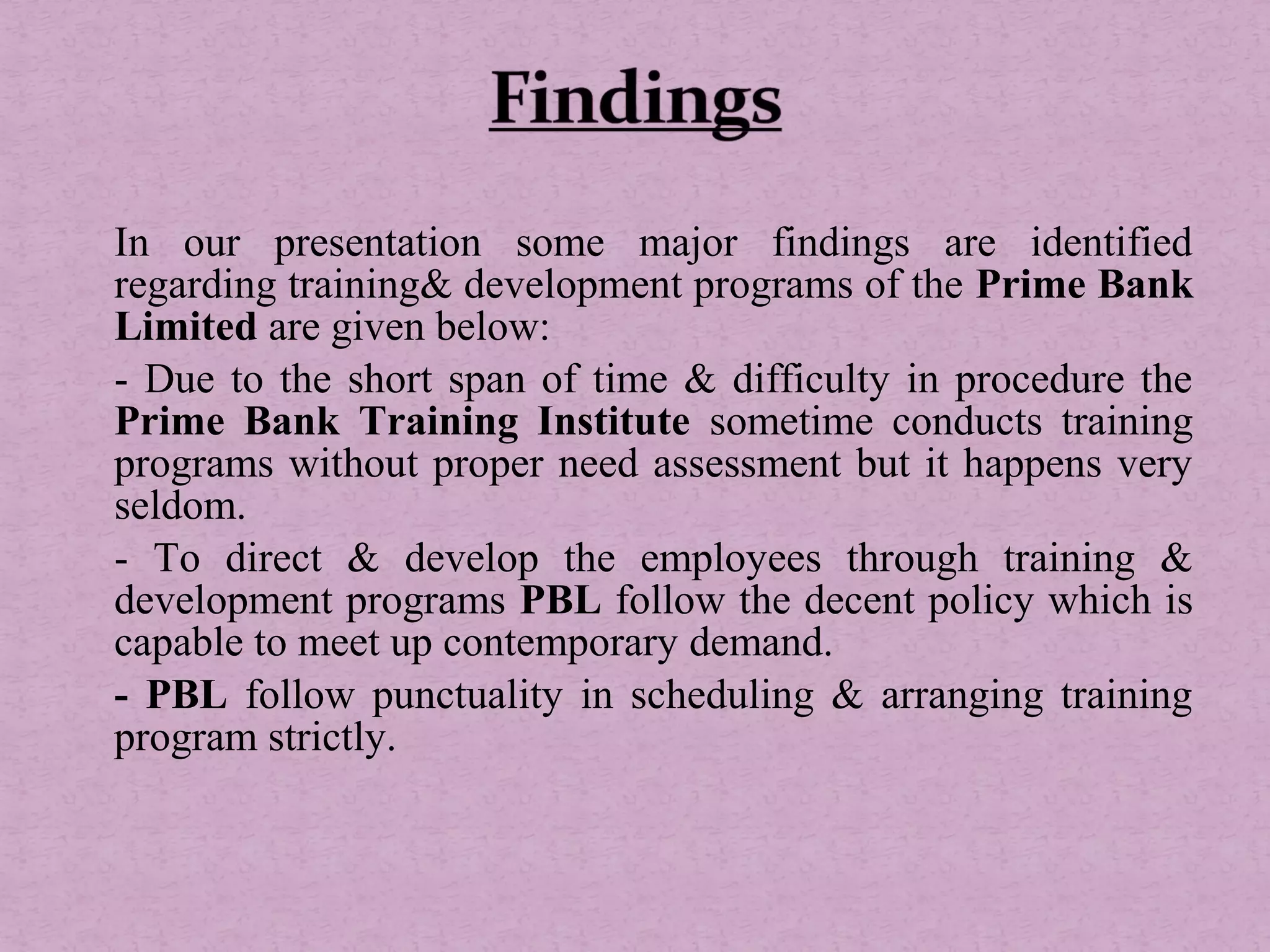 In our presentation some major findings are identified
regarding training& development programs of the Prime Bank
Limited are given below:
- Due to the short span of time & difficulty in procedure the
Prime Bank Training Institute sometime conducts training
programs without proper need assessment but it happens very
seldom.
- To direct & develop the employees through training &
development programs PBL follow the decent policy which is
capable to meet up contemporary demand.
- PBL follow punctuality in scheduling & arranging training
program strictly.
 