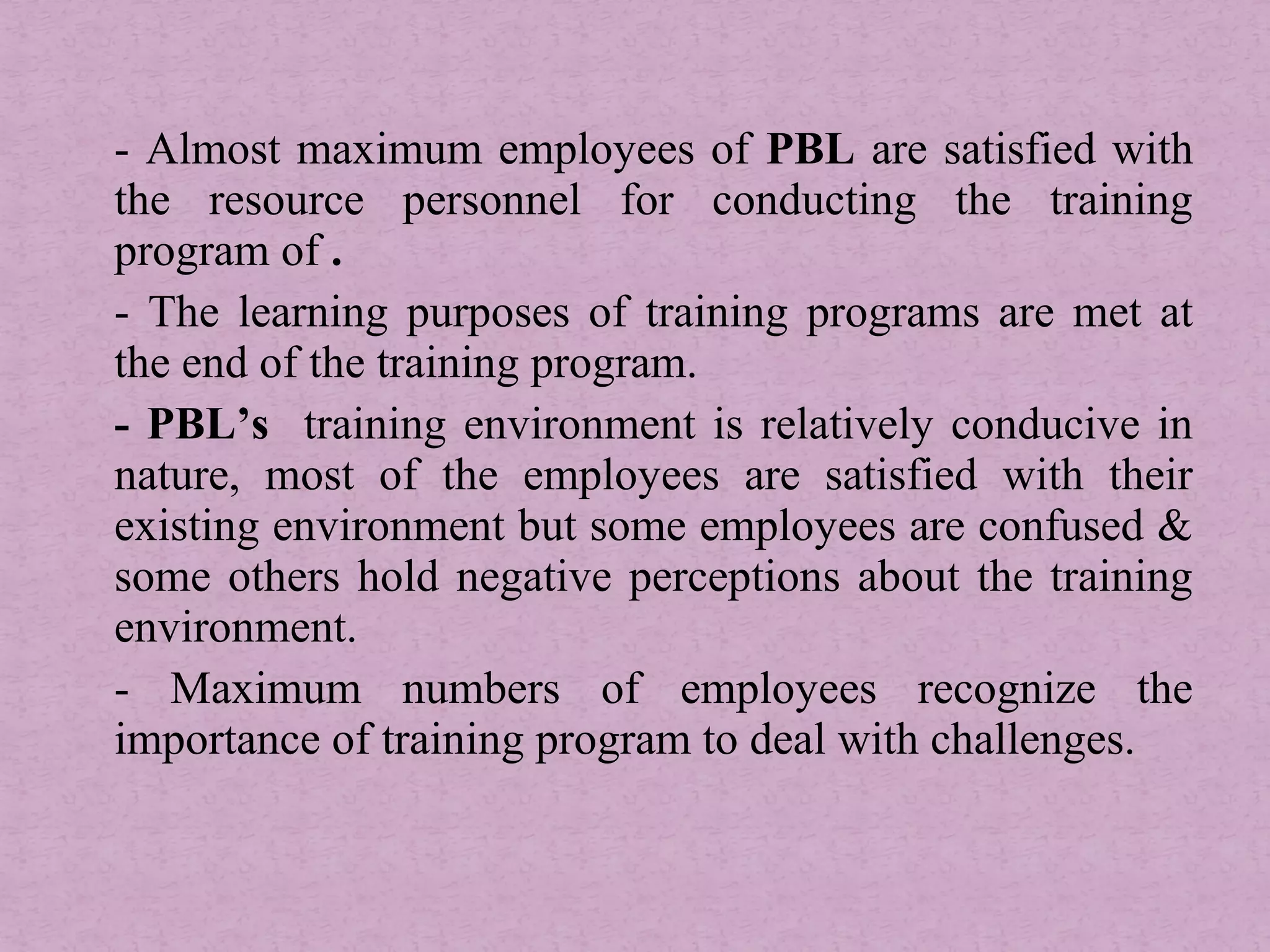 - Almost maximum employees of PBL are satisfied with
the resource personnel for conducting the training
program of .
- The learning purposes of training programs are met at
the end of the training program.
- PBL’s training environment is relatively conducive in
nature, most of the employees are satisfied with their
existing environment but some employees are confused &
some others hold negative perceptions about the training
environment.
- Maximum numbers of employees recognize the
importance of training program to deal with challenges.
 