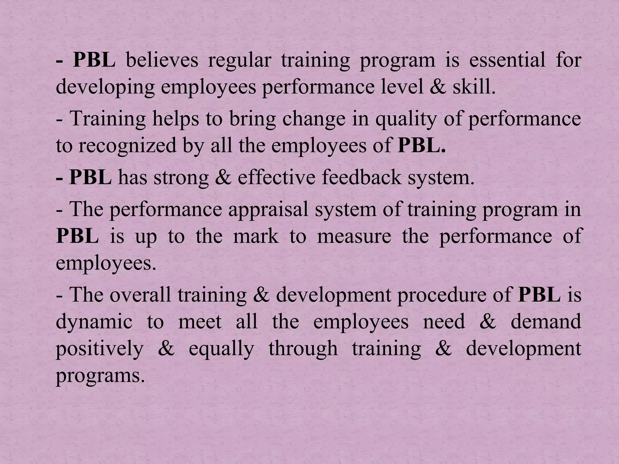 - PBL believes regular training program is essential for
developing employees performance level & skill.
- Training helps to bring change in quality of performance
to recognized by all the employees of PBL.
- PBL has strong & effective feedback system.
- The performance appraisal system of training program in
PBL is up to the mark to measure the performance of
employees.
- The overall training & development procedure of PBL is
dynamic to meet all the employees need & demand
positively & equally through training & development
programs.
 