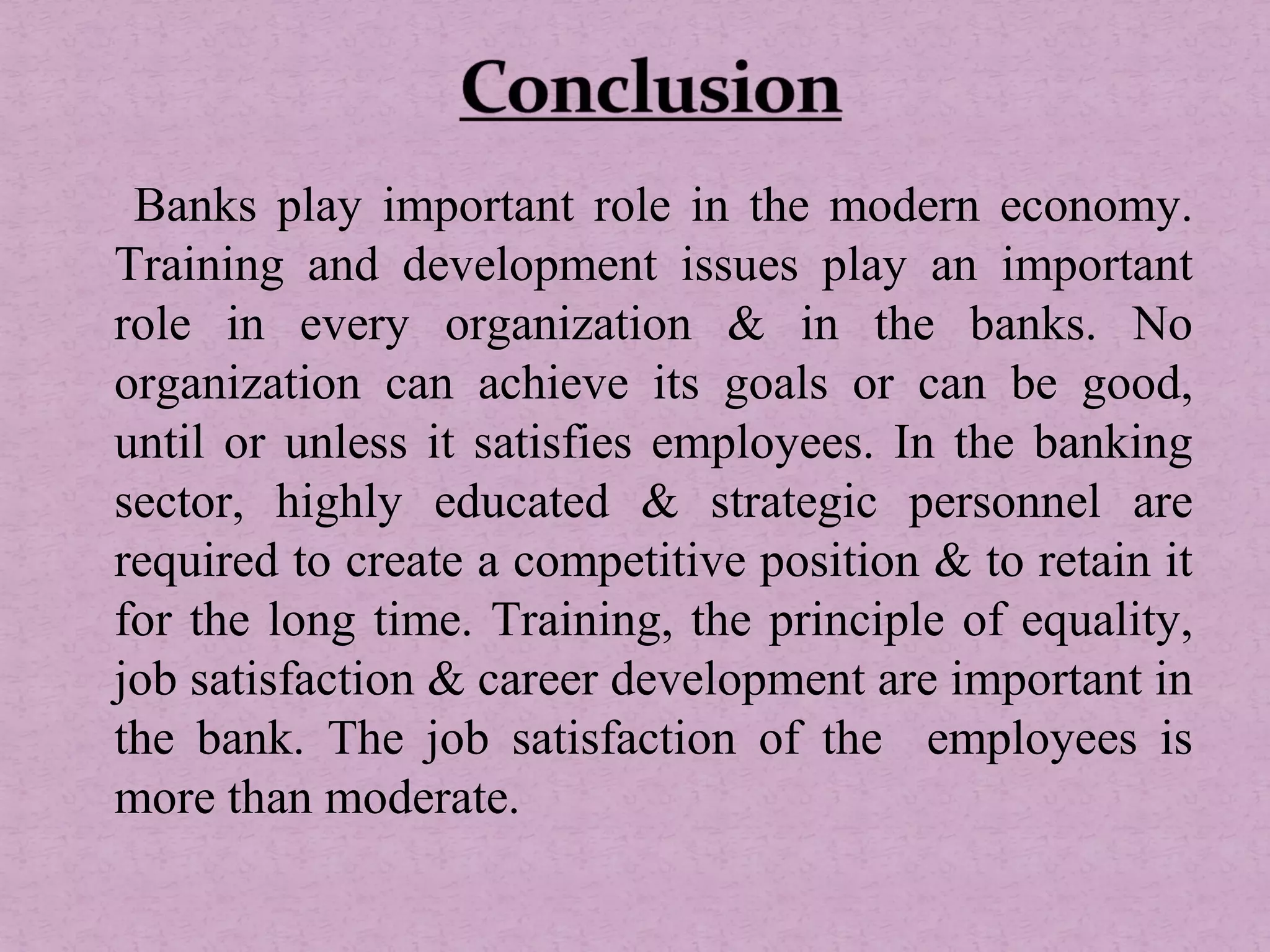 Banks play important role in the modern economy.
Training and development issues play an important
role in every organization & in the banks. No
organization can achieve its goals or can be good,
until or unless it satisfies employees. In the banking
sector, highly educated & strategic personnel are
required to create a competitive position & to retain it
for the long time. Training, the principle of equality,
job satisfaction & career development are important in
the bank. The job satisfaction of the employees is
more than moderate.
 