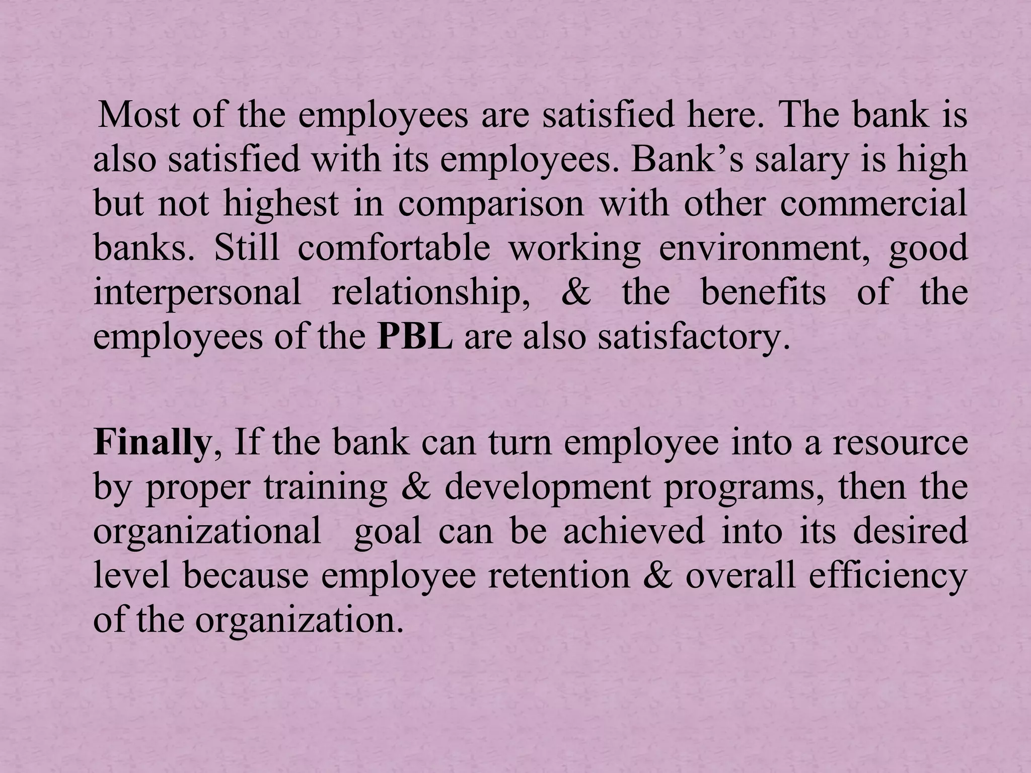 Most of the employees are satisfied here. The bank is
also satisfied with its employees. Bank’s salary is high
but not highest in comparison with other commercial
banks. Still comfortable working environment, good
interpersonal relationship, & the benefits of the
employees of the PBL are also satisfactory.
Finally, If the bank can turn employee into a resource
by proper training & development programs, then the
organizational goal can be achieved into its desired
level because employee retention & overall efficiency
of the organization.
 