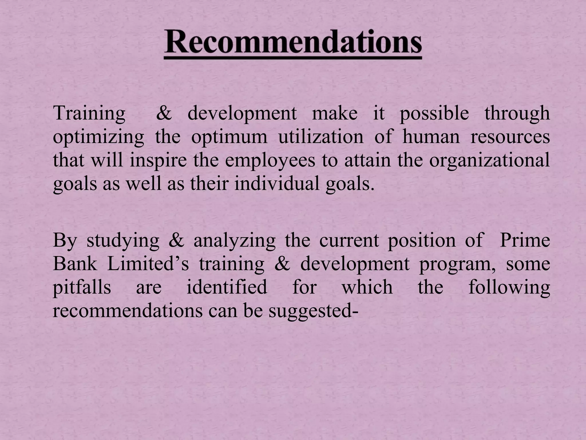 Training & development make it possible through
optimizing the optimum utilization of human resources
that will inspire the employees to attain the organizational
goals as well as their individual goals.
By studying & analyzing the current position of Prime
Bank Limited’s training & development program, some
pitfalls are identified for which the following
recommendations can be suggested-
 