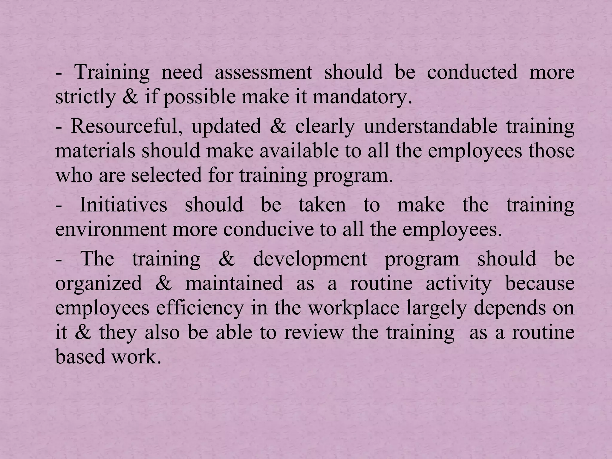 - Training need assessment should be conducted more
strictly & if possible make it mandatory.
- Resourceful, updated & clearly understandable training
materials should make available to all the employees those
who are selected for training program.
- Initiatives should be taken to make the training
environment more conducive to all the employees.
- The training & development program should be
organized & maintained as a routine activity because
employees efficiency in the workplace largely depends on
it & they also be able to review the training as a routine
based work.
 
