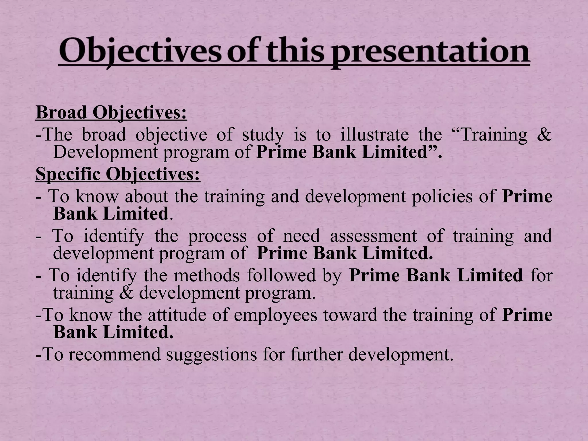 Broad Objectives:
-The broad objective of study is to illustrate the “Training &
Development program of Prime Bank Limited”.
Specific Objectives:
- To know about the training and development policies of Prime
Bank Limited.
- To identify the process of need assessment of training and
development program of Prime Bank Limited.
- To identify the methods followed by Prime Bank Limited for
training & development program.
-To know the attitude of employees toward the training of Prime
Bank Limited.
-To recommend suggestions for further development.
 