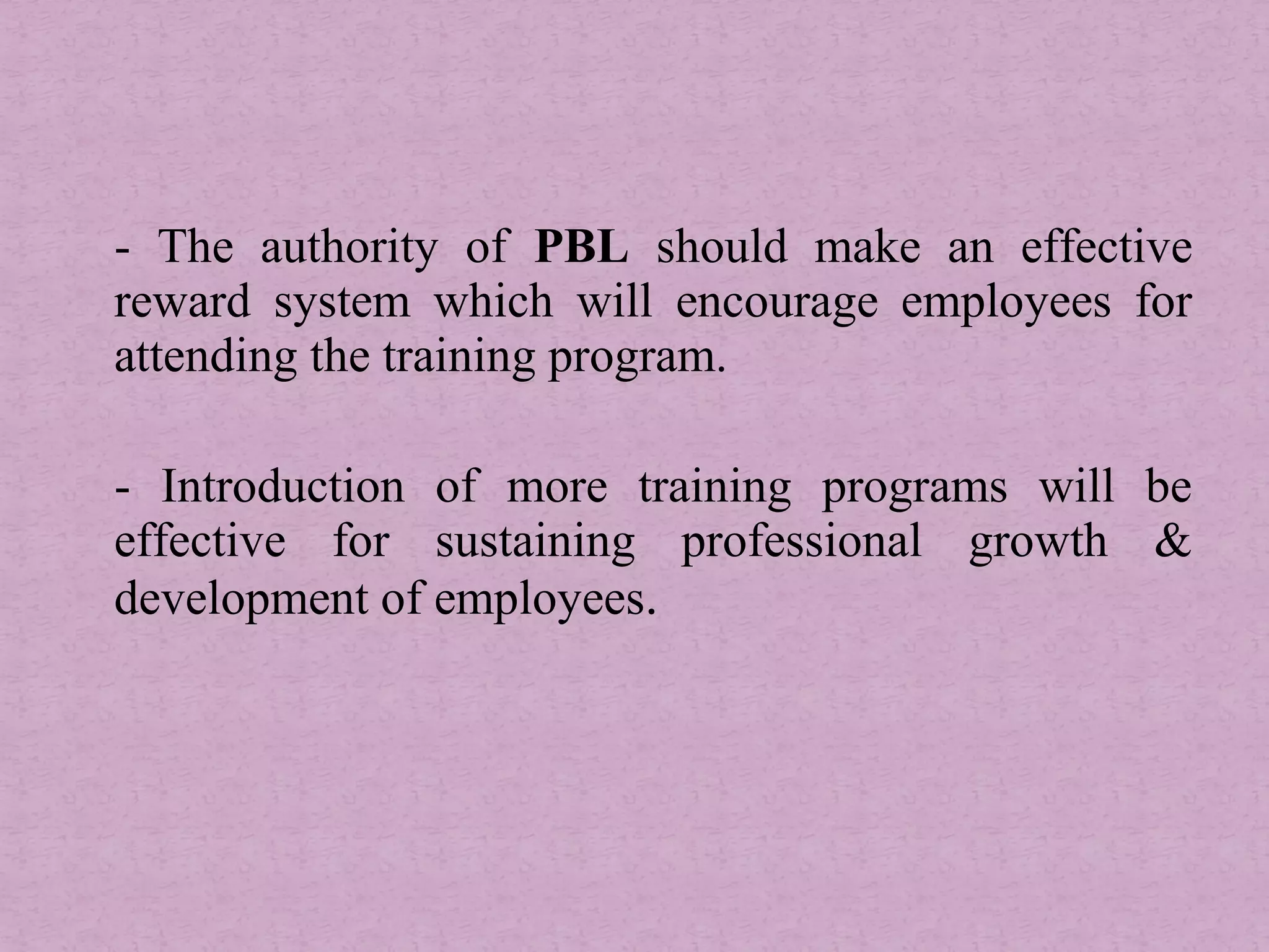 - The authority of PBL should make an effective
reward system which will encourage employees for
attending the training program.
- Introduction of more training programs will be
effective for sustaining professional growth &
development of employees.
 