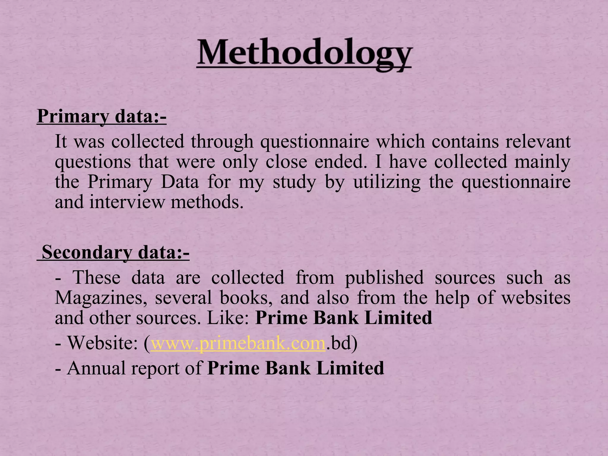Primary data:-
It was collected through questionnaire which contains relevant
questions that were only close ended. I have collected mainly
the Primary Data for my study by utilizing the questionnaire
and interview methods.
Secondary data:-
- These data are collected from published sources such as
Magazines, several books, and also from the help of websites
and other sources. Like: Prime Bank Limited
- Website: (www.primebank.com.bd)
- Annual report of Prime Bank Limited
 