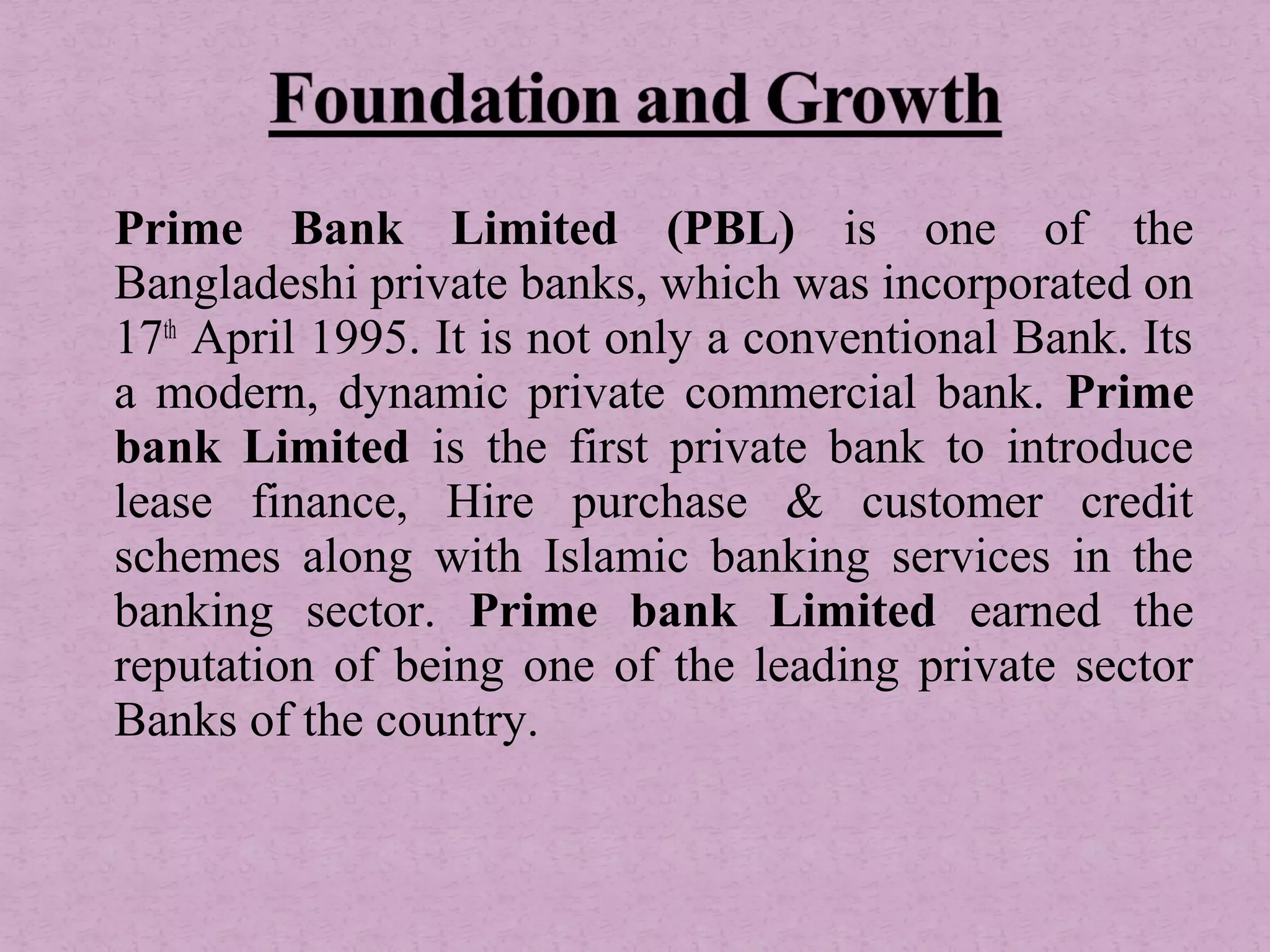  
Prime Bank Limited (PBL) is one of the
Bangladeshi private banks, which was incorporated on
17th
April 1995. It is not only a conventional Bank. Its
a modern, dynamic private commercial bank. Prime
bank Limited is the first private bank to introduce
lease finance, Hire purchase & customer credit
schemes along with Islamic banking services in the
banking sector. Prime bank Limited earned the
reputation of being one of the leading private sector
Banks of the country.
 