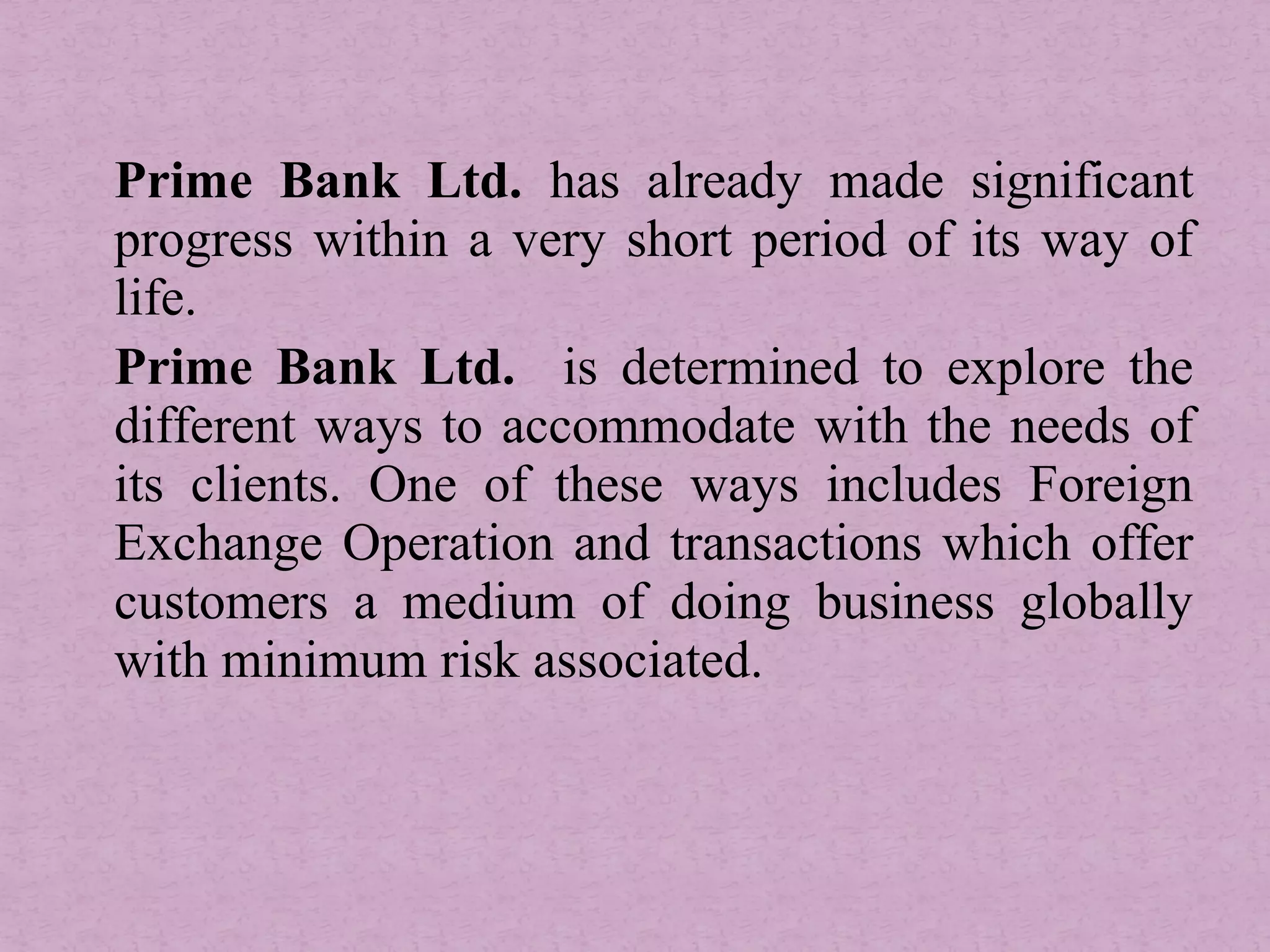 Prime Bank Ltd. has already made significant
progress within a very short period of its way of
life.
Prime Bank Ltd. is determined to explore the
different ways to accommodate with the needs of
its clients. One of these ways includes Foreign
Exchange Operation and transactions which offer
customers a medium of doing business globally
with minimum risk associated.
 