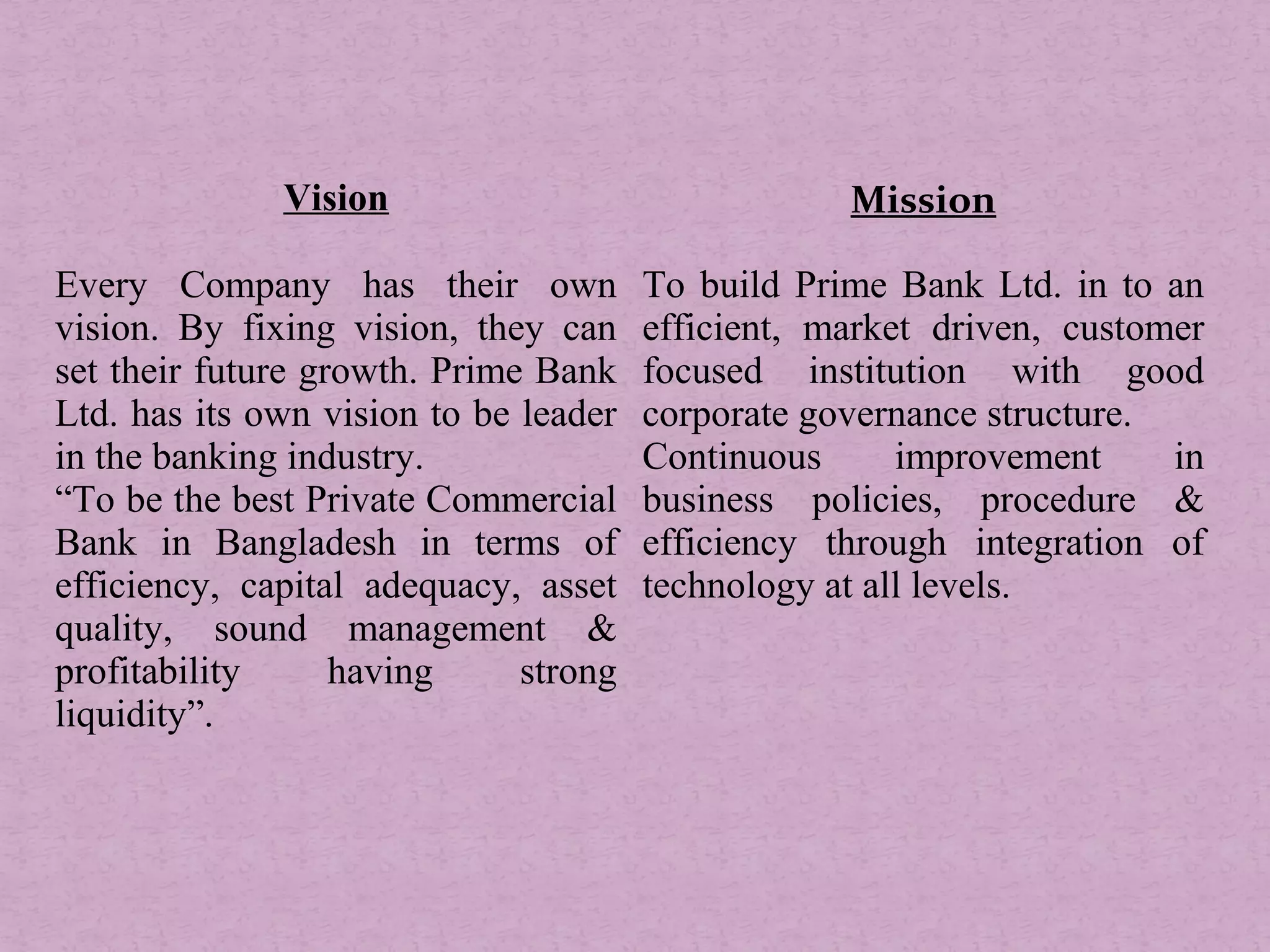 Vision Mission
Every Company has their own
vision. By fixing vision, they can
set their future growth. Prime Bank
Ltd. has its own vision to be leader
in the banking industry.
“To be the best Private Commercial
Bank in Bangladesh in terms of
efficiency, capital adequacy, asset
quality, sound management &
profitability having strong
liquidity”.
To build Prime Bank Ltd. in to an
efficient, market driven, customer
focused institution with good
corporate governance structure.
Continuous improvement in
business policies, procedure &
efficiency through integration of
technology at all levels.
 