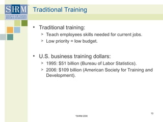 Traditional Training
• Traditional training:
> Teach employees skills needed for current jobs.
> Low priority = low budget.
• U.S. business training dollars:
> 1995: $51 billion (Bureau of Labor Statistics).
> 2006: $109 billion (American Society for Training and
Development).
©
SHRM 2009
13
 