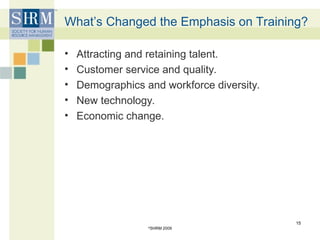 What’s Changed the Emphasis on Training?
• Attracting and retaining talent.
• Customer service and quality.
• Demographics and workforce diversity.
• New technology.
• Economic change.
©
SHRM 2009
15
 