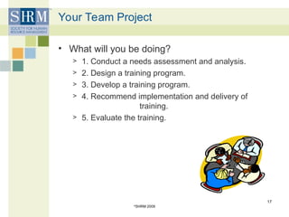 Your Team Project
• What will you be doing?
> 1. Conduct a needs assessment and analysis.
> 2. Design a training program.
> 3. Develop a training program.
> 4. Recommend implementation and delivery of
training.
> 5. Evaluate the training.
©
SHRM 2009
17
 