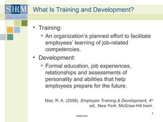 What Is Training and Development?
• Training:
> An organization’s planned effort to facilitate
employees’ learning of job-related
competencies.
• Development:
> Formal education, job experiences,
relationships and assessments of
personality and abilities that help
employees prepare for the future.
Noe, R. A. (2008). Employee Training & Development, 4th
ed., New York: McGraw-Hill Irwin.
©
SHRM 2009
5
 