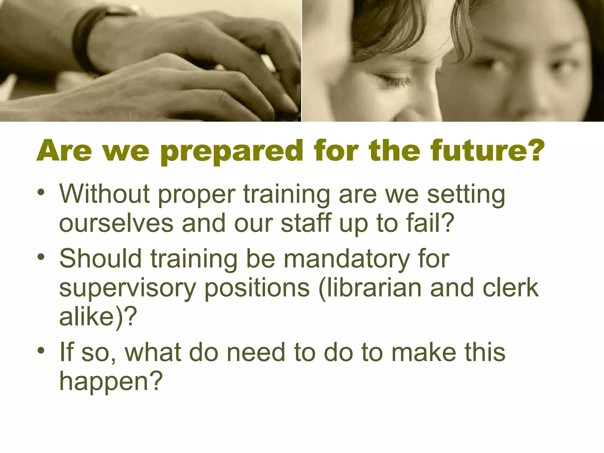Are we prepared for the future? Without proper training are we setting ourselves and our staff up to fail? Should training be mandatory for supervisory positions (librarian and clerk alike)? If so, what do need to do to make this happen? 