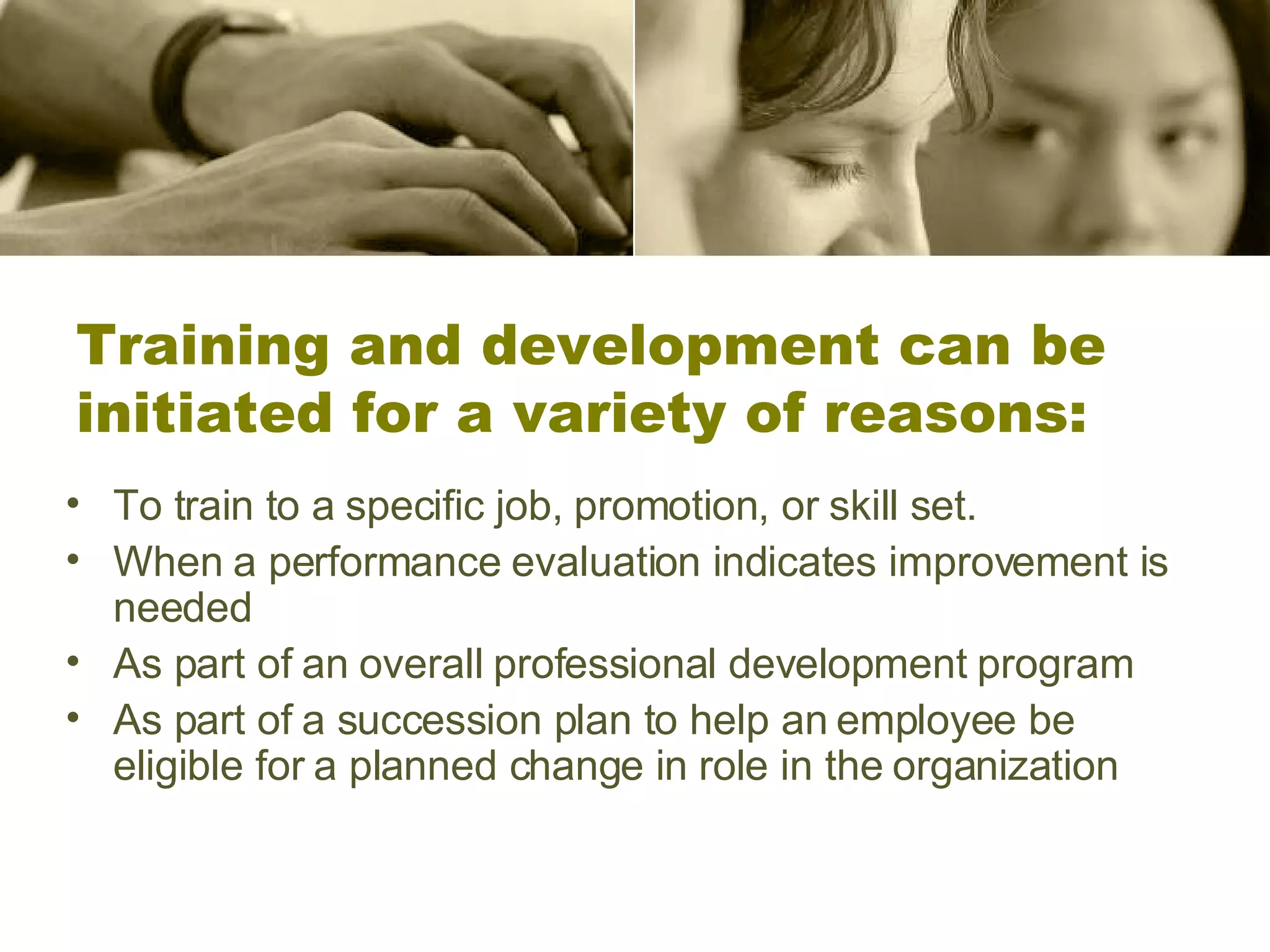 Training and development can be initiated for a variety of reasons: To train to a specific job, promotion, or skill set. When a performance evaluation indicates improvement is needed  As part of an overall professional development program  As part of a succession plan to help an employee be eligible for a planned change in role in the organization 