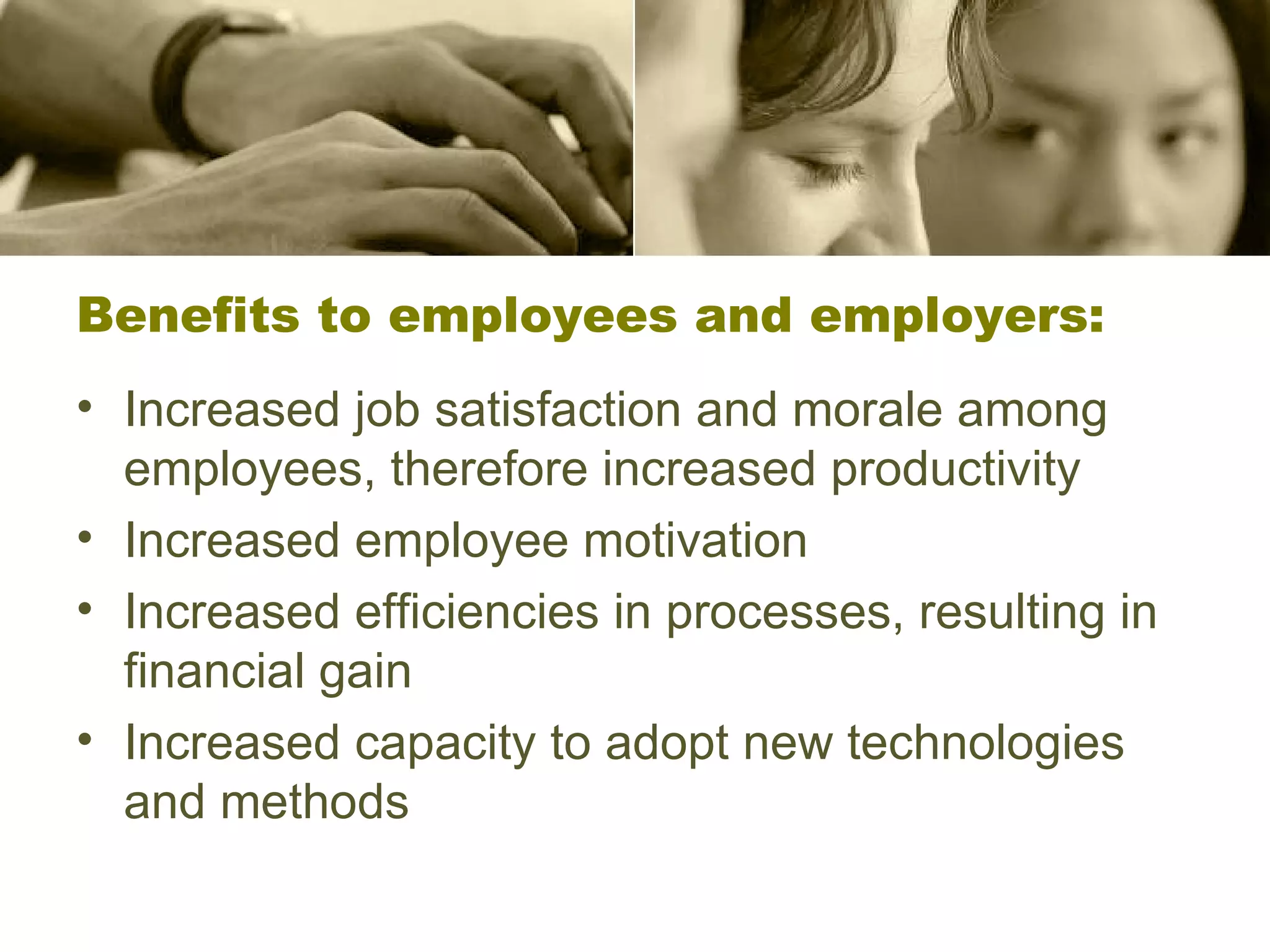Benefits to employees and employers: Increased job satisfaction and morale among employees, therefore increased productivity Increased employee motivation  Increased efficiencies in processes, resulting in financial gain  Increased capacity to adopt new technologies and methods  