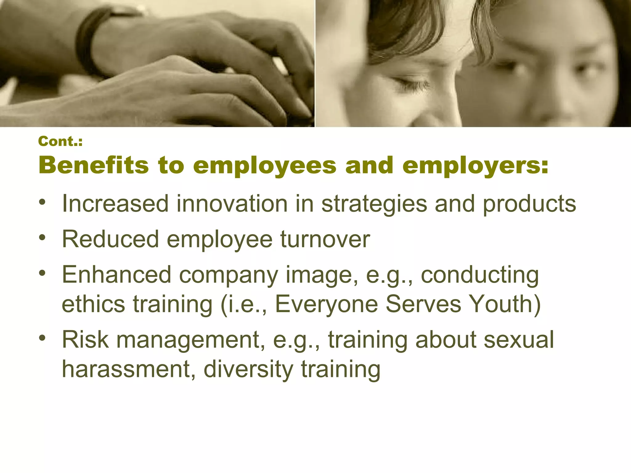 Cont.: Benefits to employees and employers: Increased innovation in strategies and products  Reduced employee turnover  Enhanced company image, e.g., conducting ethics training (i.e., Everyone Serves Youth) Risk management, e.g., training about sexual harassment, diversity training  