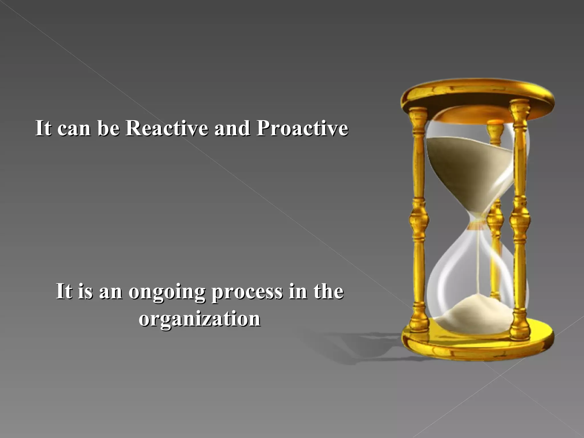 It can be Reactive and Proactive It is an ongoing process in the organization