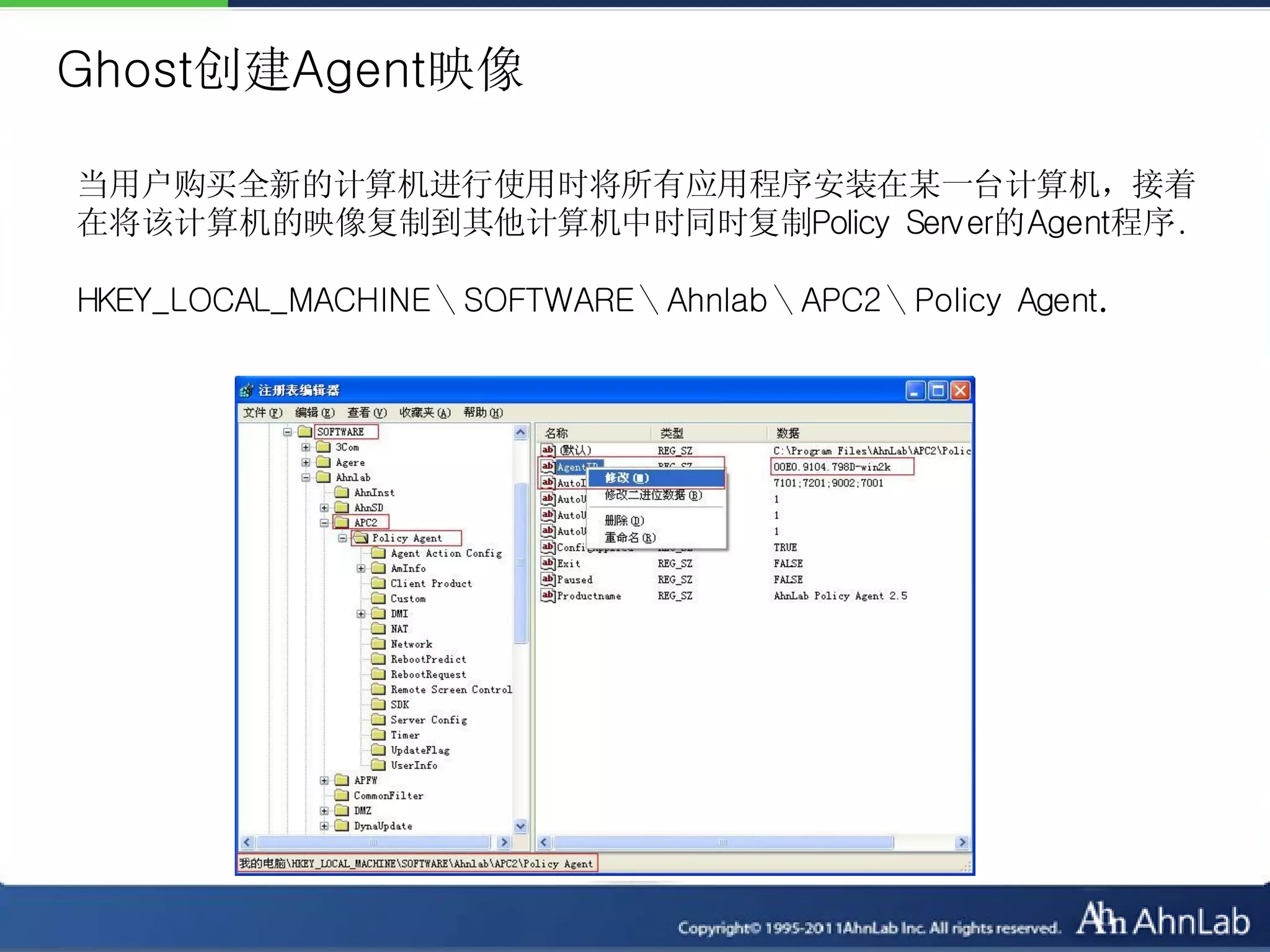 Ghost创建Agent映像

当用户购买全新的计算机进行使用时将所有应用程序安装在某一台计算机，接着
在将该计算机的映像复制到其他计算机中时同时复制Policy Server的Agent程序.

HKEY_LOCAL_MACHINE＼SOFTWARE＼Ahnlab＼APC2＼Policy Agent.
 