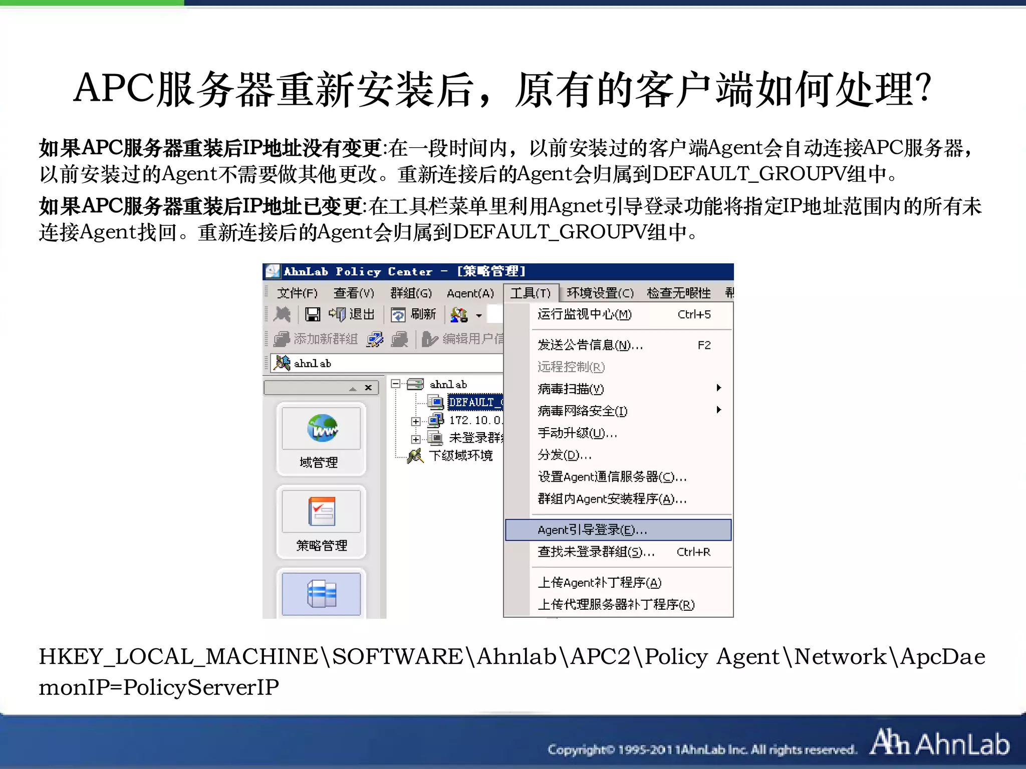 APC服务器重新安装后，原有的客户端如何处理？
如果APC服务器重装后IP地址没有变更:在一段时间内，以前安装过的客户端Agent会自动连接APC服务器，
以前安装过的Agent不需要做其他更改。重新连接后的Agent会归属到DEFAULT_GROUPV组中。
如果APC服务器重装后IP地址已变更:在工具栏菜单里利用Agnet引导登录功能将指定IP地址范围内的所有未
连接Agent找回。重新连接后的Agent会归属到DEFAULT_GROUPV组中。




HKEY_LOCAL_MACHINESOFTWAREAhnlabAPC2Policy AgentNetworkApcDae
monIP=PolicyServerIP
 
