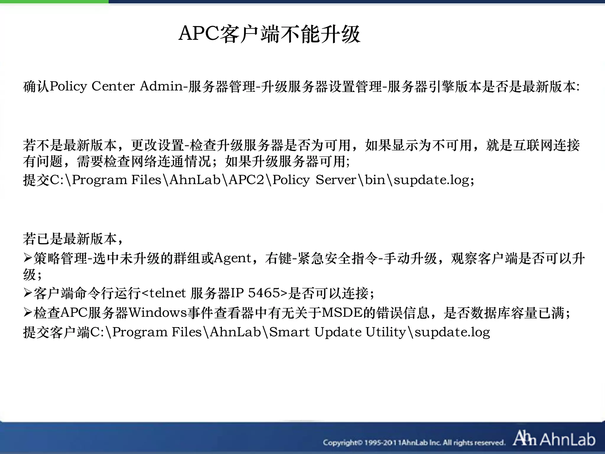 APC客户端不能升级

确认Policy Center Admin-服务器管理-升级服务器设置管理-服务器引擎版本是否是最新版本:



若不是最新版本，更改设置-检查升级服务器是否为可用，如果显示为不可用，就是互联网连接
有问题，需要检查网络连通情况；如果升级服务器可用;
提交C:Program FilesAhnLabAPC2Policy Serverbinsupdate.log；



若已是最新版本，
策略管理-选中未升级的群组或Agent，右键-紧急安全指令-手动升级，观察客户端是否可以升
级；
客户端命令行运行<telnet 服务器IP 5465>是否可以连接；
检查APC服务器Windows事件查看器中有无关于MSDE的错误信息，是否数据库容量已满；
提交客户端C:Program FilesAhnLabSmart Update Utilitysupdate.log
 