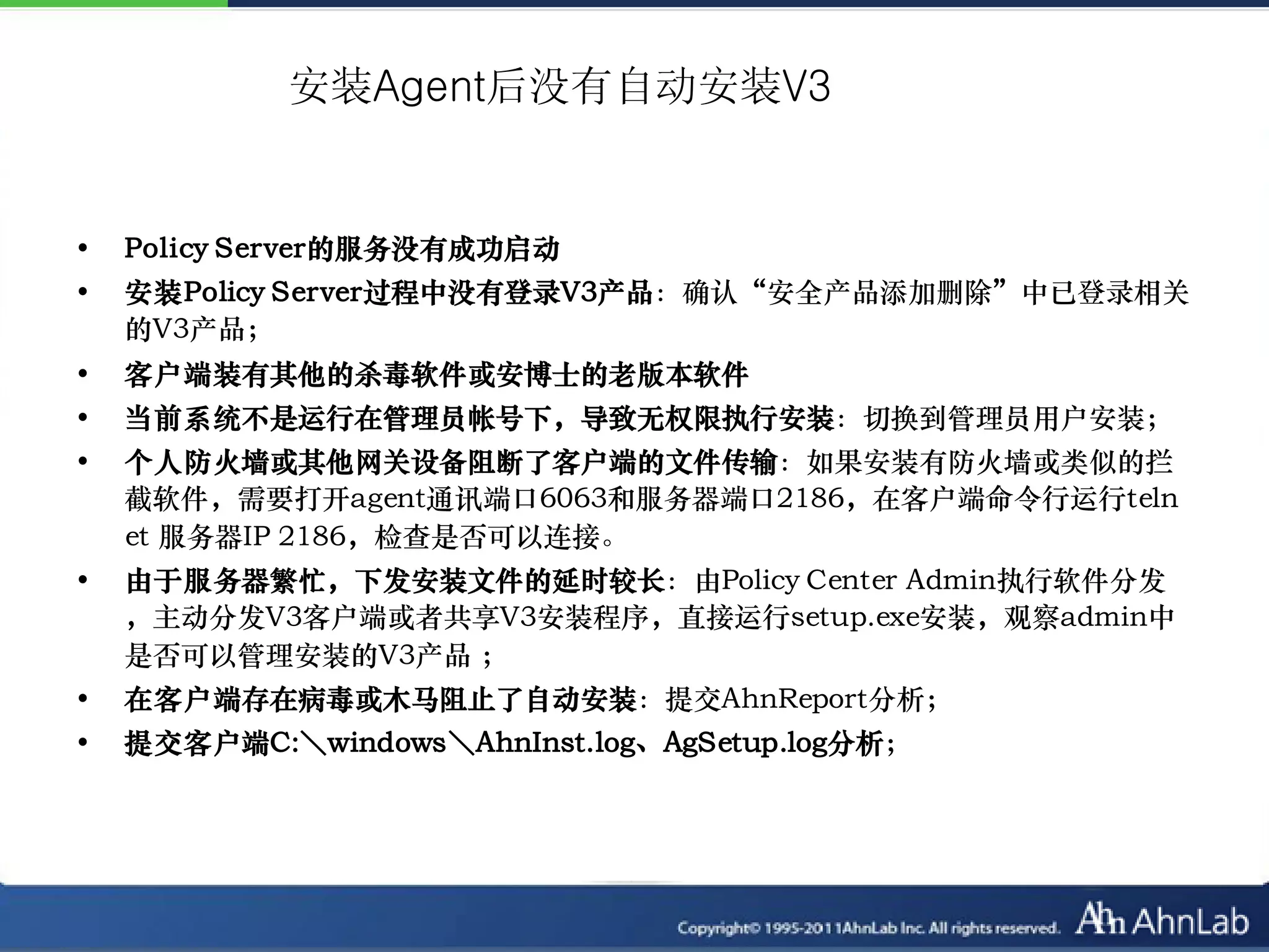 安装Agent后没有自动安装V3


•   Policy Server的服务没有成功启动
•   安装Policy Server过程中没有登录V3产品：确认“安全产品添加删除”中已登录相关
    的V3产品；
•   客户端装有其他的杀毒软件或安博士的老版本软件
•   当前系统不是运行在管理员帐号下，导致无权限执行安装：切换到管理员用户安装；
•   个人防火墙或其他网关设备阻断了客户端的文件传输：如果安装有防火墙或类似的拦
    截软件，需要打开agent通讯端口6063和服务器端口2186，在客户端命令行运行teln
    et 服务器IP 2186，检查是否可以连接。
•   由于服务器繁忙，下发安装文件的延时较长：由Policy Center Admin执行软件分发
    ，主动分发V3客户端或者共享V3安装程序，直接运行setup.exe安装，观察admin中
    是否可以管理安装的V3产品 ；
•   在客户端存在病毒或木马阻止了自动安装：提交AhnReport分析；
•   提交客户端C:＼windows＼AhnInst.log、AgSetup.log分析；
 