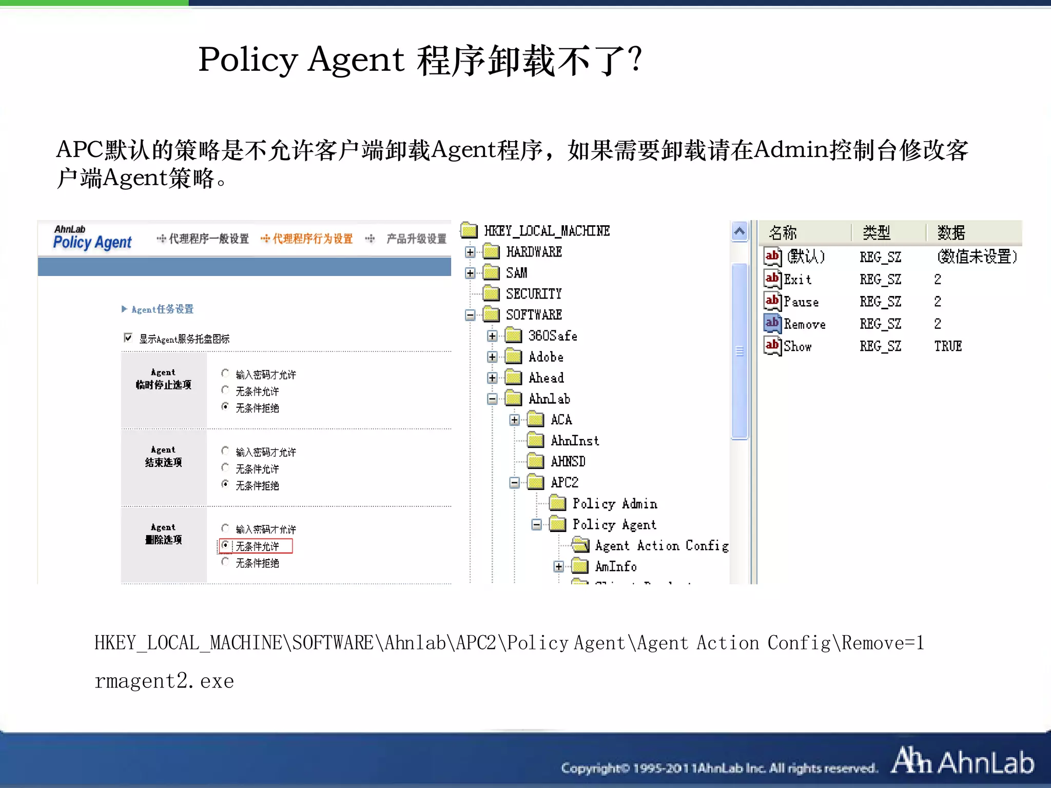 Policy Agent 程序卸载不了？

APC默认的策略是不允许客户端卸载Agent程序，如果需要卸载请在Admin控制台修改客
户端Agent策略。




 HKEY_LOCAL_MACHINESOFTWAREAhnlabAPC2Policy AgentAgent Action ConfigRemove=1
 rmagent2.exe
 