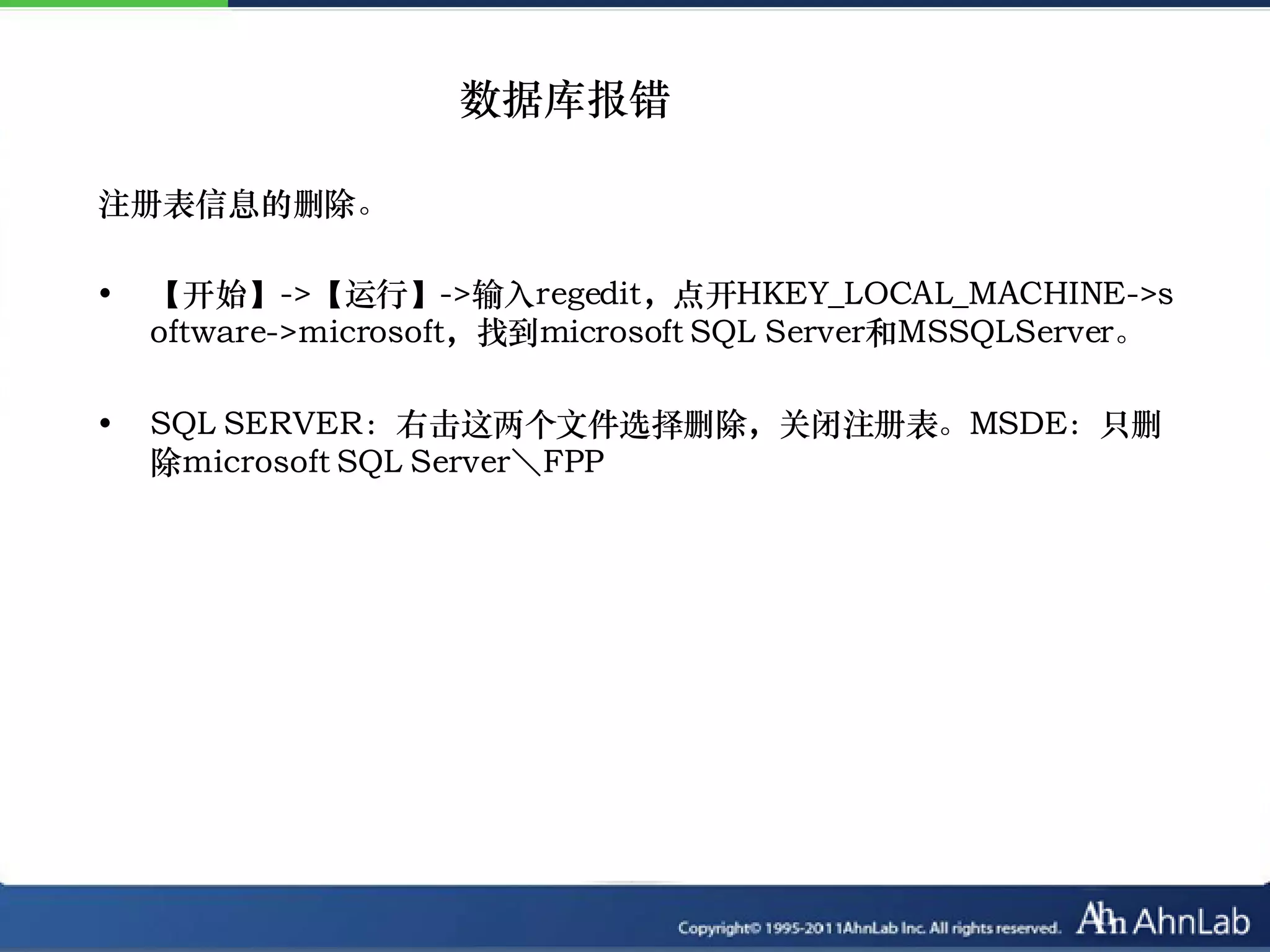 数据库报错

注册表信息的删除。

•   【开始】->【运行】->输入regedit，点开HKEY_LOCAL_MACHINE->s
    oftware->microsoft，找到microsoft SQL Server和MSSQLServer。

•   SQL SERVER：右击这两个文件选择删除，关闭注册表。MSDE：只删
    除microsoft SQL Server＼FPP
 