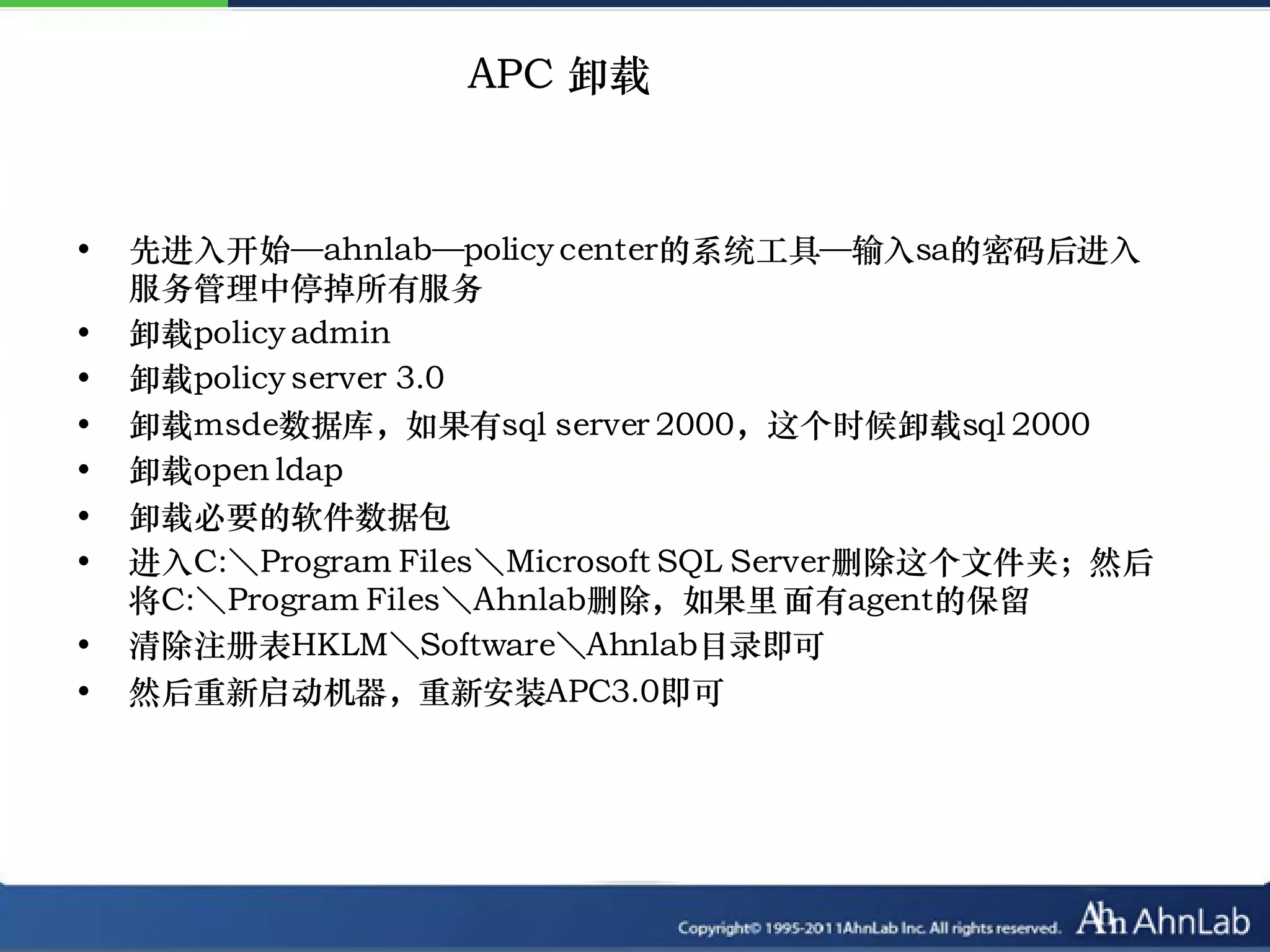 APC 卸载



•   先进入开始—ahnlab—policy center的系统工具—输入sa的密码后进入
    服务管理中停掉所有服务
•   卸载policy admin
•   卸载policy server 3.0
•   卸载msde数据库，如果有sql server 2000，这个时候卸载sql 2000
•   卸载open ldap
•   卸载必要的软件数据包
•   进入C:＼Program Files＼Microsoft SQL Server删除这个文件夹；然后
    将C:＼Program Files＼Ahnlab删除，如果里 面有agent的保留
•   清除注册表HKLM＼Software＼Ahnlab目录即可
•   然后重新启动机器，重新安装APC3.0即可
 
