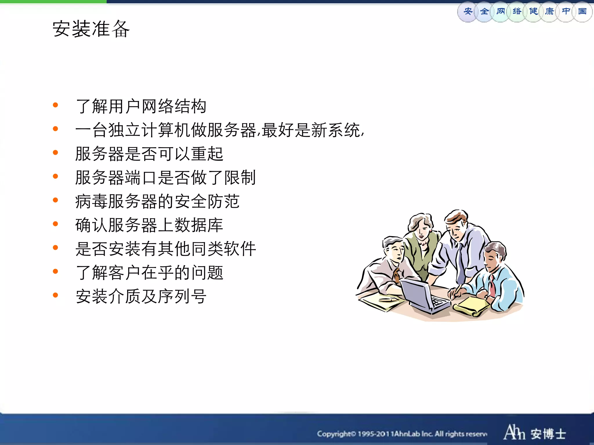 安 全 网 络 健 康 中 国

安装准备


•   了解用户网络结构
•   一台独立计算机做服务器,最好是新系统,
•   服务器是否可以重起
•   服务器端口是否做了限制
•   病毒服务器的安全防范
•   确认服务器上数据库
•   是否安装有其他同类软件
•   了解客户在乎的问题
•   安装介质及序列号
 