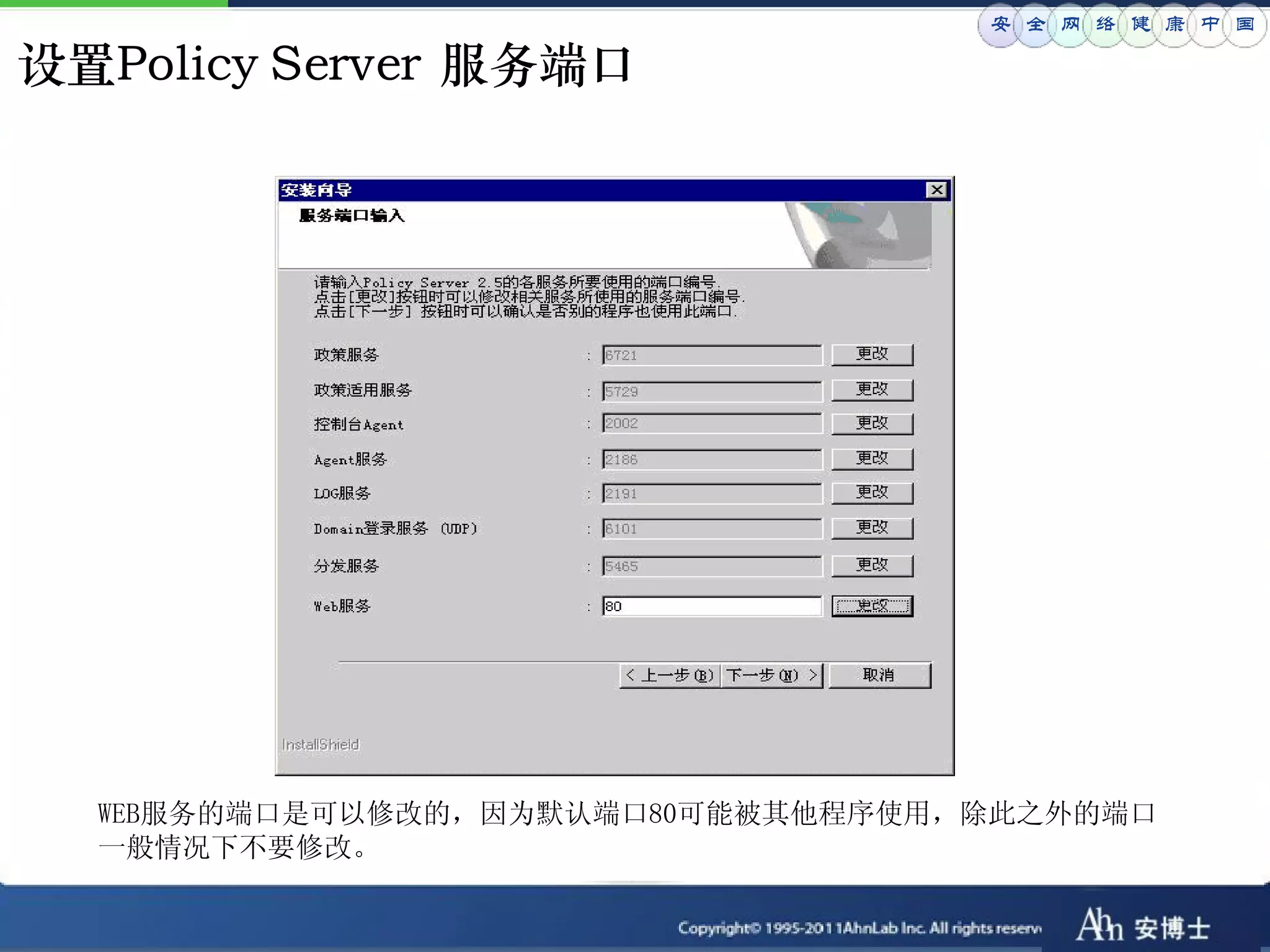 安 全 网 络 健 康 中 国

设置Policy Server 服务端口




  WEB服务的端口是可以修改的，因为默认端口80可能被其他程序使用，除此之外的端口
  一般情况下不要修改。
 