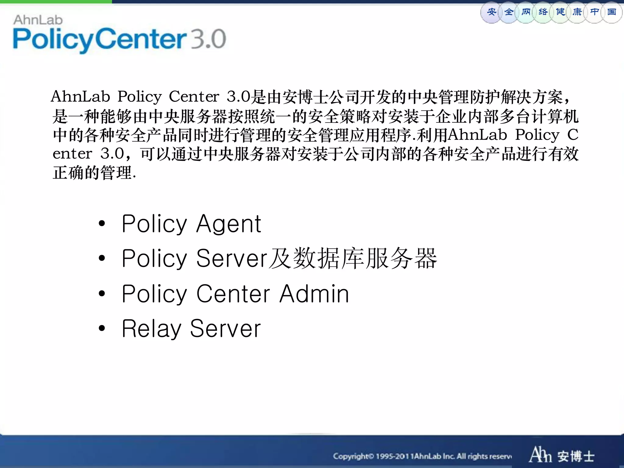安 全 网 络 健 康 中 国




AhnLab Policy Center 3.0是由安博士公司开发的中央管理防护解决方案，
是一种能够由中央服务器按照统一的安全策略对安装于企业内部多台计算机
中的各种安全产品同时进行管理的安全管理应用程序.利用AhnLab Policy C
enter 3.0，可以通过中央服务器对安装于公司内部的各种安全产品进行有效
正确的管理.


   •   Policy Agent
   •   Policy Server及数据库服务器
   •   Policy Center Admin
   •   Relay Server
 
