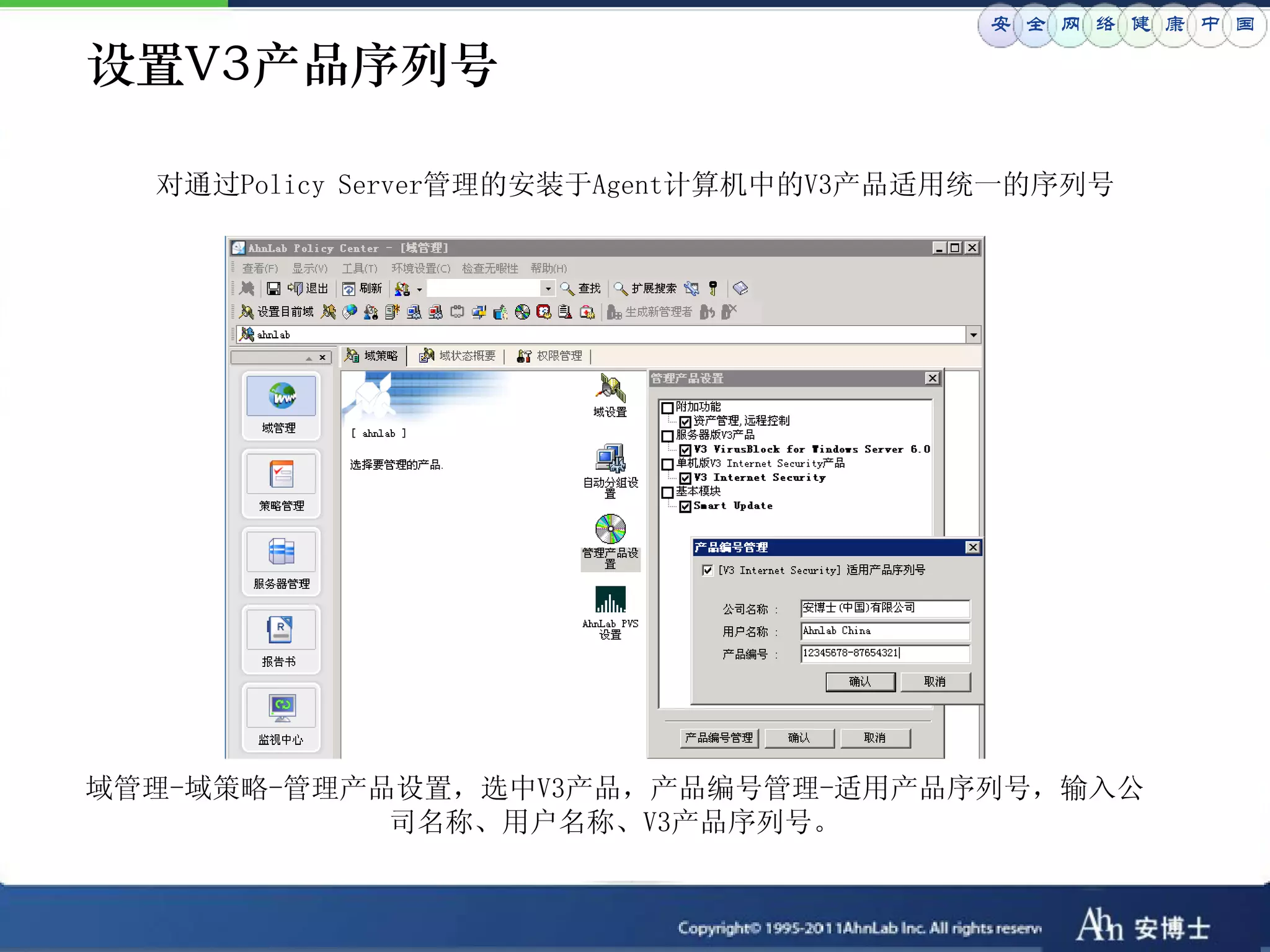 安 全 网 络 健 康 中 国

设置V3产品序列号

  对通过Policy Server管理的安装于Agent计算机中的V3产品适用统一的序列号




域管理-域策略-管理产品设置，选中V3产品，产品编号管理-适用产品序列号，输入公
            司名称、用户名称、V3产品序列号。
 