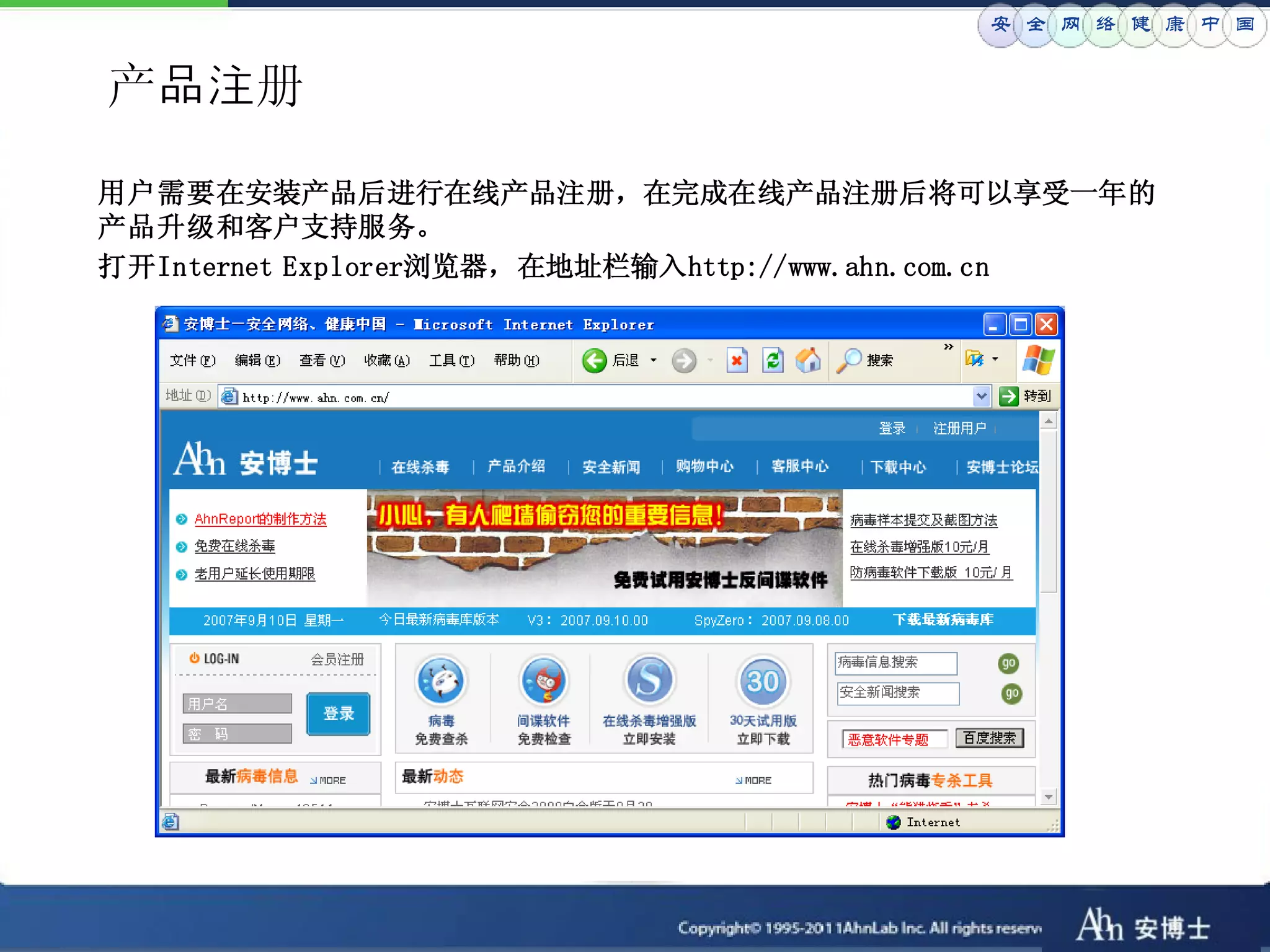 安 全 网 络 健 康 中 国


产品注册

用户需要在安装产品后进行在线产品注册，在完成在线产品注册后将可以享受一年的
产品升级和客户支持服务。
打开Internet Explorer浏览器，在地址栏输入http://www.ahn.com.cn
 