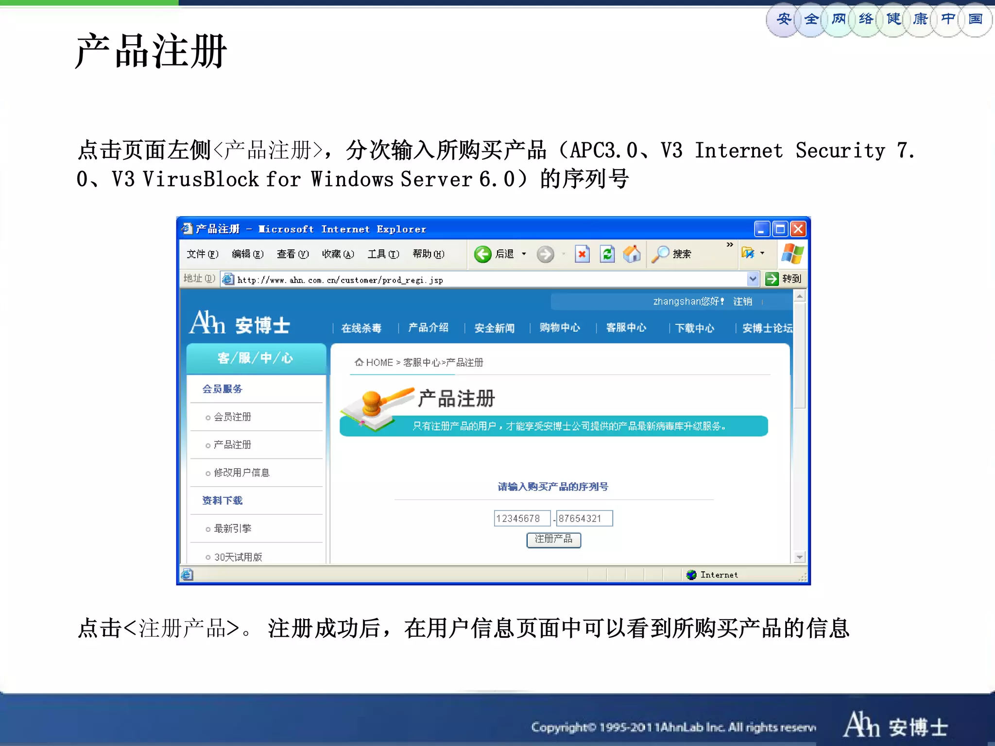 安 全 网 络 健 康 中 国

产品注册

点击页面左侧<产品注册>，分次输入所购买产品（APC3.0、V3 Internet Security 7.
0、V3 VirusBlock for Windows Server 6.0）的序列号




点击<注册产品>。 注册成功后，在用户信息页面中可以看到所购买产品的信息
 