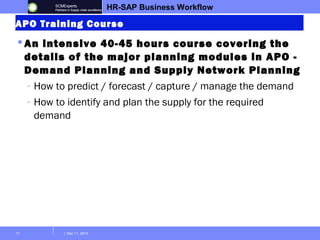 HR-SAP Business Workflow 
APO Training Course 
 An intensive 40-45 hours course covering the 
details of the major planning modules in APO - 
Demand Planning and Supply Network Planning 
- How to predict / forecast / capture / manage the demand 
- How to identify and plan the supply for the required 
demand 
11 | Dec 11, 2014 
 