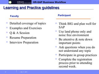 HR-SAP Business Workflow 
LLeeaarrnniinngg aanndd PPrraaccttiiccee gguuiiddeelliinneess 
Faculty Participant 
 Detailed coverage of topics 
 Examples and Exercises 
 Q & A Session 
 Resume Preparation 
 Interview Preparation 
13 | Dec 11, 2014 
 Think BIG and plan well for 
SAP 
 Use land phone only and 
noise free environment 
 Be attentive & note down 
important points 
 Ask questions when you do 
not understand any topic 
 Participate in group practices 
 Complete the registration 
process prior to attending 
second week. 
 