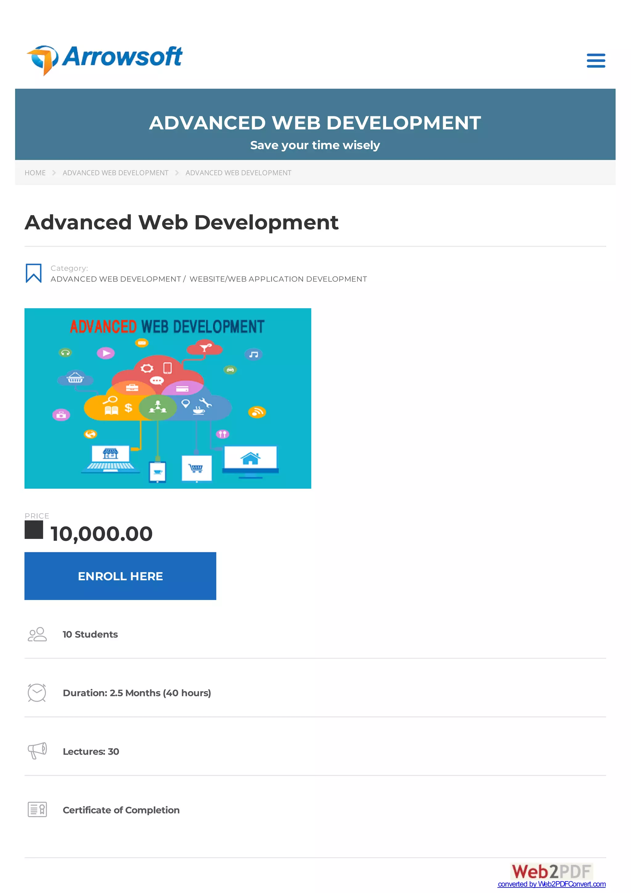 ADVANCED WEB DEVELOPMENT
Save your time wisely
HOME  ADVANCED WEB DEVELOPMENT  ADVANCED WEB DEVELOPMENT

Category:
ADVANCED WEB DEVELOPMENT / WEBSITE/WEB APPLICATION DEVELOPMENT
Advanced Web Development
PRICE
10,000.00
 10 Students
 Duration: 2.5 Months (40 hours)
 Lectures: 30
 Certificate of Completion
ENROLL HERE
converted by Web2PDFConvert.com
 