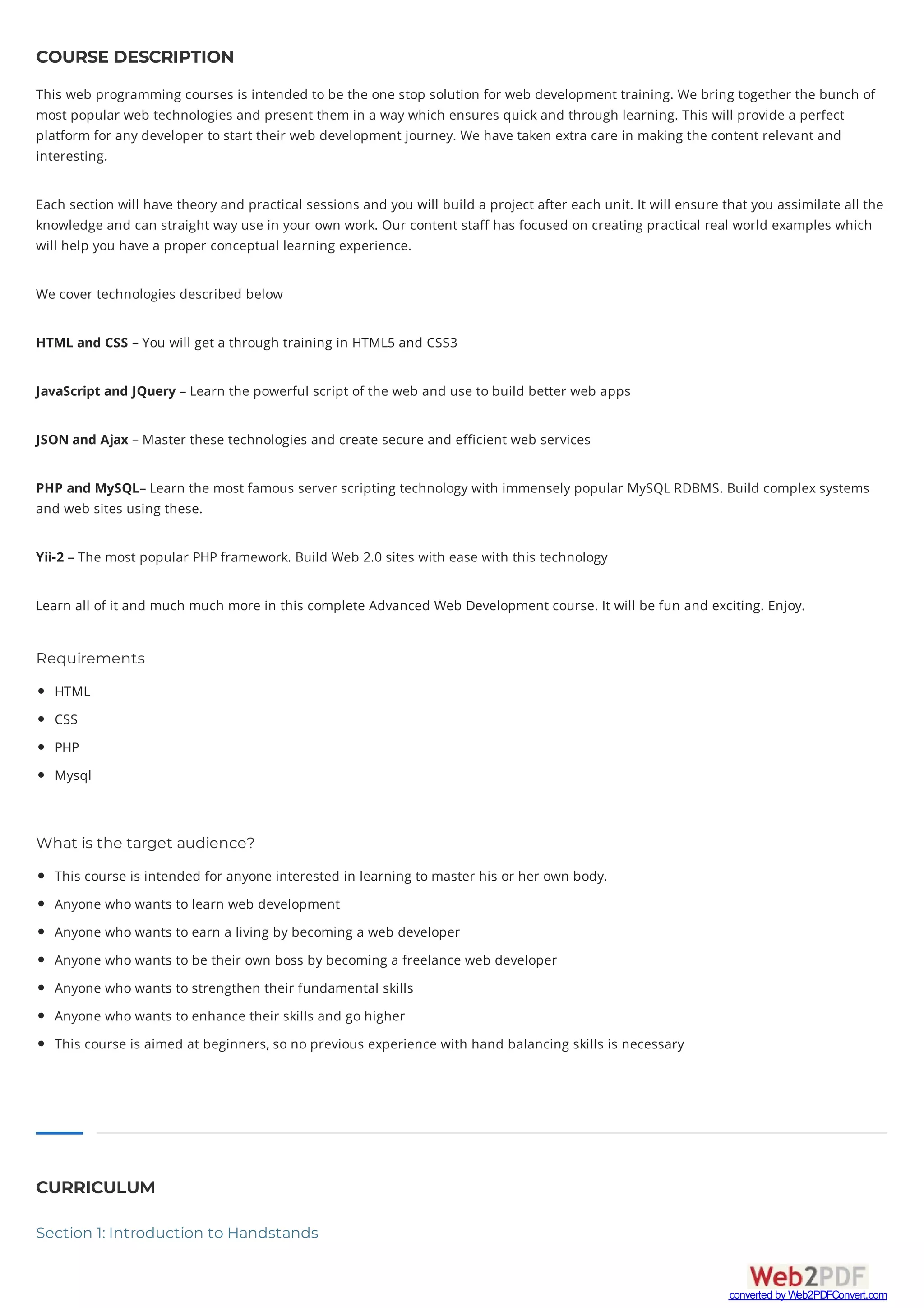 COURSE DESCRIPTION
This web programming courses is intended to be the one stop solution for web development training. We bring together the bunch of
most popular web technologies and present them in a way which ensures quick and through learning. This will provide a perfect
platform for any developer to start their web development journey. We have taken extra care in making the content relevant and
interesting.
Each section will have theory and practical sessions and you will build a project after each unit. It will ensure that you assimilate all the
knowledge and can straight way use in your own work. Our content staff has focused on creating practical real world examples which
will help you have a proper conceptual learning experience.
We cover technologies described below
HTML and CSS – You will get a through training in HTML5 and CSS3
JavaScript and JQuery – Learn the powerful script of the web and use to build better web apps
JSON and Ajax – Master these technologies and create secure and efficient web services
PHP and MySQL– Learn the most famous server scripting technology with immensely popular MySQL RDBMS. Build complex systems
and web sites using these.
Yii-2 – The most popular PHP framework. Build Web 2.0 sites with ease with this technology
Learn all of it and much much more in this complete Advanced Web Development course. It will be fun and exciting. Enjoy.
Requirements
HTML
CSS
PHP
Mysql
What is the target audience?
This course is intended for anyone interested in learning to master his or her own body.
Anyone who wants to learn web development
Anyone who wants to earn a living by becoming a web developer
Anyone who wants to be their own boss by becoming a freelance web developer
Anyone who wants to strengthen their fundamental skills
Anyone who wants to enhance their skills and go higher
This course is aimed at beginners, so no previous experience with hand balancing skills is necessary
CURRICULUM
Section 1: Introduction to Handstands
converted by Web2PDFConvert.com
 