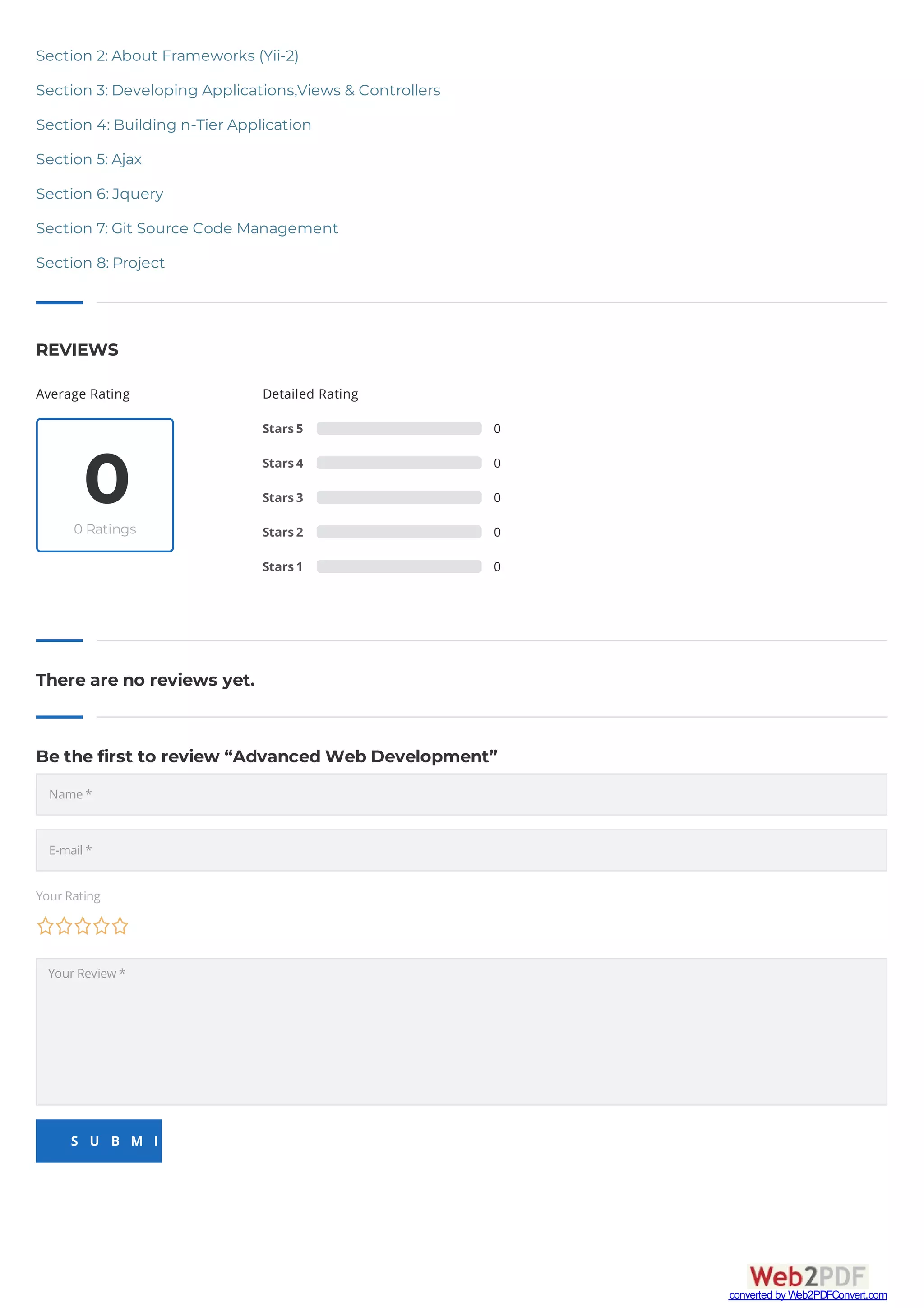 Average Rating
00 Ratings
Detailed Rating
Stars5 0
Stars4 0
Stars3 0
Stars2 0
Stars1 0
REVIEWS
There are no reviews yet.
Be the first to review “Advanced Web Development”
YourRating
YourReview *
S U B M I T
Section 2: About Frameworks (Yii-2)
Section 3: Developing Applications,Views & Controllers
Section 4: Building n-Tier Application
Section 5: Ajax
Section 6: Jquery
Section 7: Git Source Code Management
Section 8: Project
Name*
E-mail*
converted by Web2PDFConvert.com
 