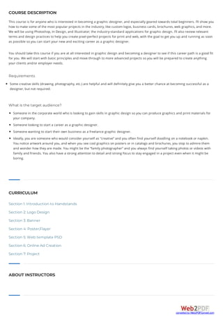 ABOUT INSTRUCTORS
COURSE DESCRIPTION
This course is for anyone who is interested in becoming a graphic designer, and especially geared towards total beginners. I’ll show you
how to make some of the most popular projects in the industry, like custom logos, business cards, brochures, web graphics, and more.
We will be using Photoshop, In Design, and Illustrator; the industry-standard applications for graphic design. I’ll also review relevant
terms and design practices to help you create pixel-perfect projects for print and web, with the goal to get you up and running as soon
as possible so you can start your new and exciting career as a graphic designer.
You should take this course if you are at all interested in graphic design and becoming a designer to see if this career path is a good fit
for you. We will start with basic principles and move through to more advanced projects so you will be prepared to create anything
your clients and/or employer needs.
Requirements
Some creative skills (drawing, photography, etc.) are helpful and will definitely give you a better chance at becoming successful as a
designer, but not required.
What is the target audience?
Someone in the corporate world who is looking to gain skills in graphic design so you can produce graphics and print materials for
your company.
Someone looking to start a career as a graphic designer.
Someone wanting to start their own business as a freelance graphic designer.
Ideally, you are someone who would consider yourself as “creative” and you often find yourself doodling on a notebook or napkin.
You notice artwork around you, and when you see cool graphics on posters or in catalogs and brochures, you stop to admire them
and wonder how they are made. You might be the “family photographer” and you always find yourself taking photos or videos with
family and friends. You also have a strong attention to detail and strong focus to stay engaged in a project even when it might be
boring.
CURRICULUM
Section 1: Introduction to Handstands
Section 2: Logo Design
Section 3: Banner
Section 4: Poster,Flayer
Section 5: Web template PSD
Section 6: Online Ad Creation
Section 7: Project
converted by Web2PDFConvert.com
 