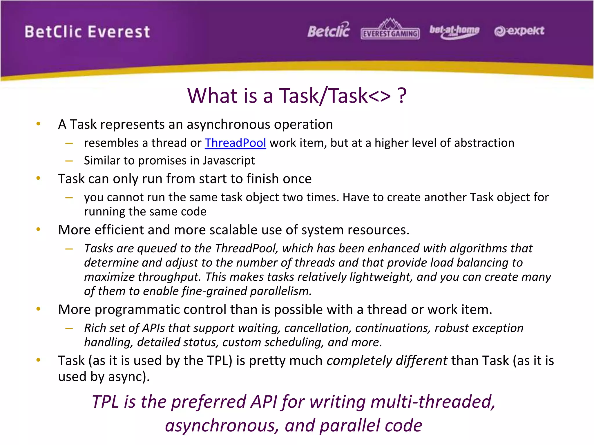 What is a Task/Task<> ? 
• A Task represents an asynchronous operation 
– resembles a thread or ThreadPool work item, but at a higher level of abstraction 
– Similar to promises in Javascript 
• Task can only run from start to finish once 
– you cannot run the same task object two times. Have to create another Task object for 
running the same code 
• More efficient and more scalable use of system resources. 
– Tasks are queued to the ThreadPool, which has been enhanced with algorithms that 
determine and adjust to the number of threads and that provide load balancing to 
maximize throughput. This makes tasks relatively lightweight, and you can create many 
of them to enable fine-grained parallelism. 
• More programmatic control than is possible with a thread or work item. 
– Rich set of APIs that support waiting, cancellation, continuations, robust exception 
handling, detailed status, custom scheduling, and more. 
• Task (as it is used by the TPL) is pretty much completely different than Task (as it is 
used by async). 
TPL is the preferred API for writing multi-threaded, 
asynchronous, and parallel code 
 