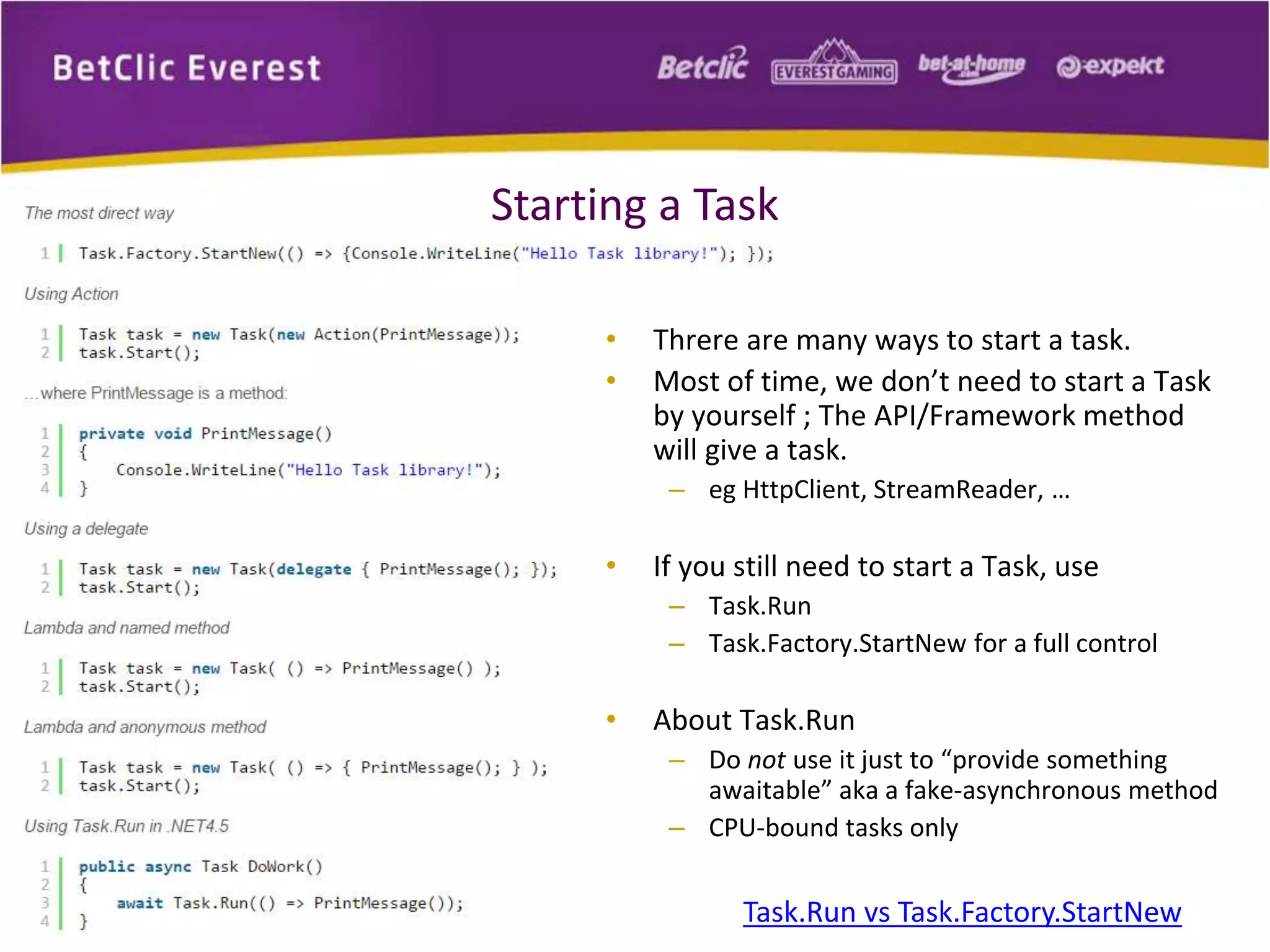 Starting a Task 
• Threre are many ways to start a task. 
• Most of time, we don’t need to start a Task 
by yourself ; The API/Framework method 
will give a task. 
– eg HttpClient, StreamReader, … 
• If you still need to start a Task, use 
– Task.Run 
– Task.Factory.StartNew for a full control 
• About Task.Run 
– Do not use it just to “provide something 
awaitable” aka a fake-asynchronous method 
– CPU-bound tasks only 
Task.Run vs Task.Factory.StartNew 
 