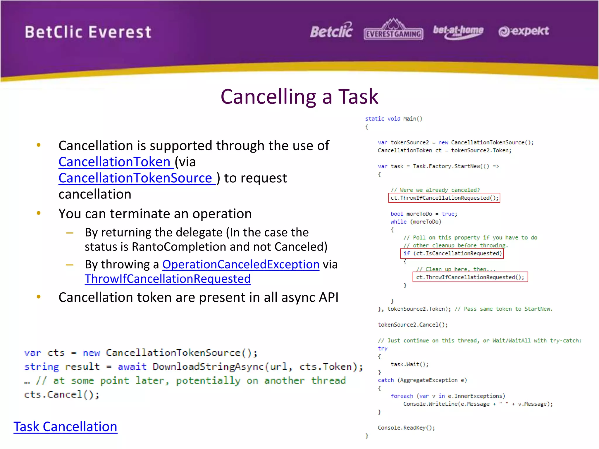 Cancelling a Task 
• Cancellation is supported through the use of 
CancellationToken (via 
CancellationTokenSource ) to request 
cancellation 
• You can terminate an operation 
– By returning the delegate (In the case the 
status is RantoCompletion and not Canceled) 
– By throwing a OperationCanceledException via 
ThrowIfCancellationRequested 
• Cancellation token are present in all async API 
Task Cancellation 
 