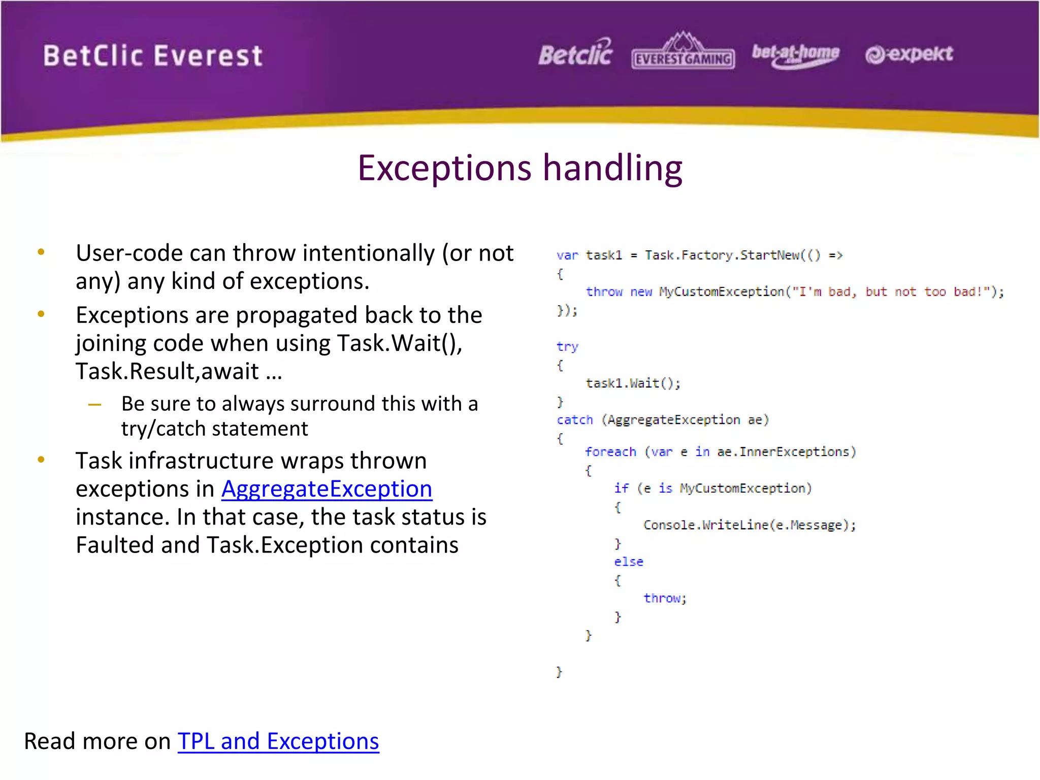 Exceptions handling 
• User-code can throw intentionally (or not 
any) any kind of exceptions. 
• Exceptions are propagated back to the 
joining code when using Task.Wait(), 
Task.Result,await … 
– Be sure to always surround this with a 
try/catch statement 
• Task infrastructure wraps thrown 
exceptions in AggregateException 
instance. In that case, the task status is 
Faulted and Task.Exception contains 
Read more on TPL and Exceptions 
 