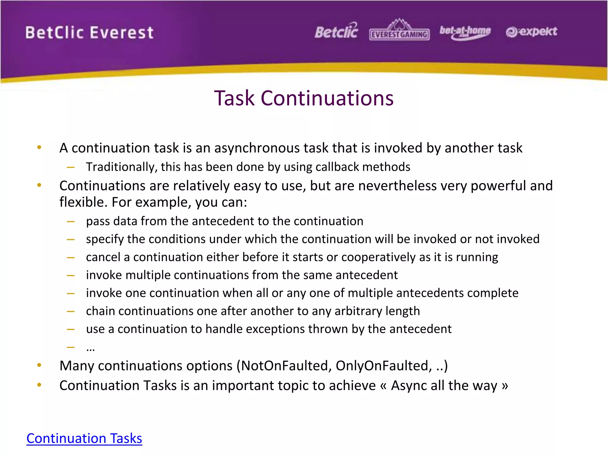 Task Continuations 
• A continuation task is an asynchronous task that is invoked by another task 
– Traditionally, this has been done by using callback methods 
• Continuations are relatively easy to use, but are nevertheless very powerful and 
flexible. For example, you can: 
– pass data from the antecedent to the continuation 
– specify the conditions under which the continuation will be invoked or not invoked 
– cancel a continuation either before it starts or cooperatively as it is running 
– invoke multiple continuations from the same antecedent 
– invoke one continuation when all or any one of multiple antecedents complete 
– chain continuations one after another to any arbitrary length 
– use a continuation to handle exceptions thrown by the antecedent 
– … 
• Many continuations options (NotOnFaulted, OnlyOnFaulted, ..) 
• Continuation Tasks is an important topic to achieve « Async all the way » 
Continuation Tasks 
 