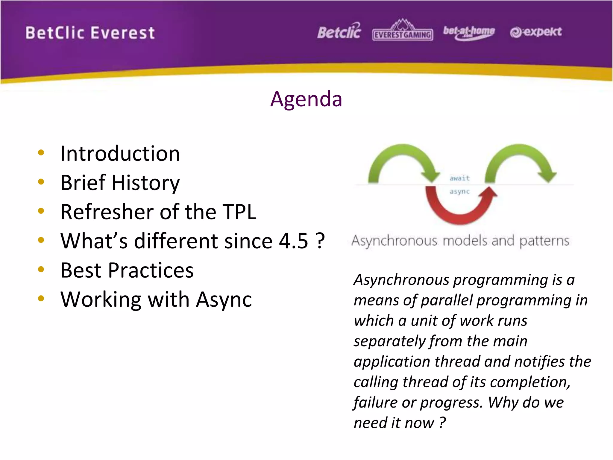Agenda 
• Introduction 
• Brief History 
• Refresher of the TPL 
• What’s different since 4.5 ? 
• Best Practices 
• Working with Async 
Asynchronous programming is a 
means of parallel programming in 
which a unit of work runs 
separately from the main 
application thread and notifies the 
calling thread of its completion, 
failure or progress. Why do we 
need it now ? 
 
